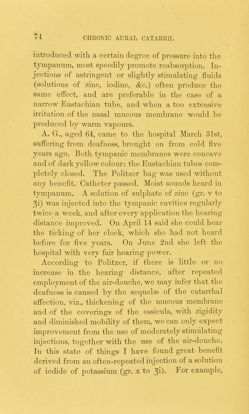 introduced with a certain degree of pressure into the tympanum, most speedily promote reabsorption. In- jections of astringent or slightly stimulating fluids (solutions of zinc, iodine, &c.) often produce the same effect, and are preferable in the case of a narrow Eustachian tube, and when a too extensive irritation of the nasal mucous membrane would be produced by warm vapours. A. G., aged 64, came to the hospital March 31st, suffering from deafness, brought on from cold five years ago. Both tympanic membranes were concave and of dark yellow colour: the Eustachian tubes com- pletely closed. The Politzer bag was used without any benefit. Catheter passed. Moist sounds heard in tympanum. A solution of sulphate of zinc (gr. v to gi) was injected into the tympanic cavities regularly twice a week, and after every application the hearing distance improved. On April 14 said she could hear the ticking of her clock, which she had not heard before for five years. On June 2nd she left the hospital with very fair hearing power. According to Politzer, if there is little or no increase in the hearing distance, after repeated employment of the air-douche, we may infer that the deafness is caused by the sequels of the catarrhal affection, viz., thickening of the mucous membrane and of the coverings of the ossicula, with rigidity and diminished mobility of them, we can only expect improvement from the use of moderately stimulating injections, together with the use of the air-douche. Tn this state of things I have found great benefit derived from an often-repeated injection of a solution of iodide of potassium (gr. x to For example,