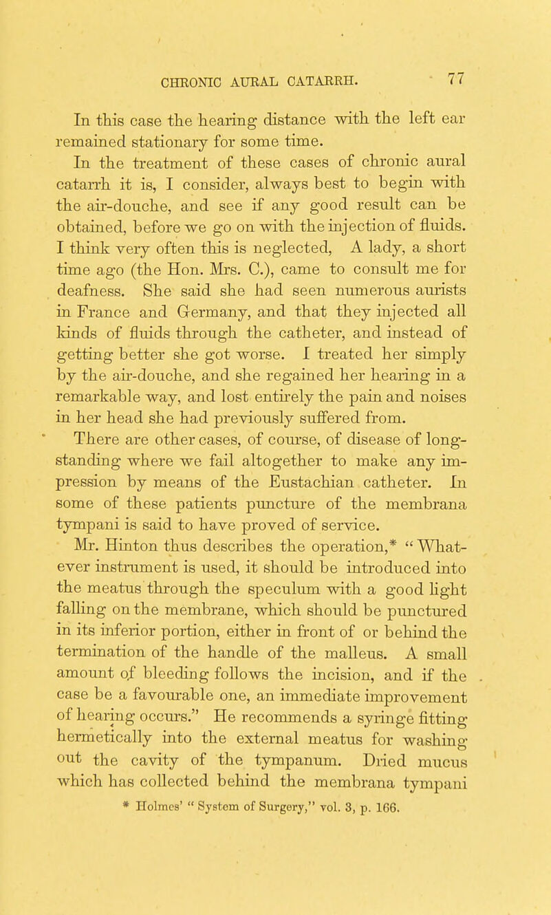 In this case the hearing distance with the left ear remained stationary for some time. In the treatment of these cases of chronic aural catarrh it is, I consider, always best to begin with the air-douche, and see if any good result can be obtained, before we go on with the injection of fluids. I think very often this is neglected, A lady, a short time ago (the Hon. Mrs. C), came to consult me for deafness. She said she had seen numerous aurists in France and Germany, and that they injected all kinds of fluids through the catheter, and instead of getting better she got worse. I treated her simply by the air-douche, and she regained her hearing in a remarkable way, and lost entirely the pain and noises in her head she had previously suffered from. There are other cases, of course, of disease of long- standing where we fail altogether to make any im- pression by means of the Eustachian catheter. In some of these patients puncture of the membrana tympani is said to have proved of service. Mr. Hinton thus describes the operation,*  What- ever instrument is used, it should be introduced into the meatus through the speculum with a good light falling on the membrane, which should be punctured in its inferior portion, either in front of or behind the termination of the handle of the malleus. A small amount of bleeding follows the incision, and if the case be a favourable one, an immediate improvement of hearing occurs. He recommends a syringe fitting hermetically into the external meatus for washing out the cavity of the tympanum. Dried mucus which has collected behind the membrana tympani * Holmes'  System of Surgery, vol. 3, p. 166.