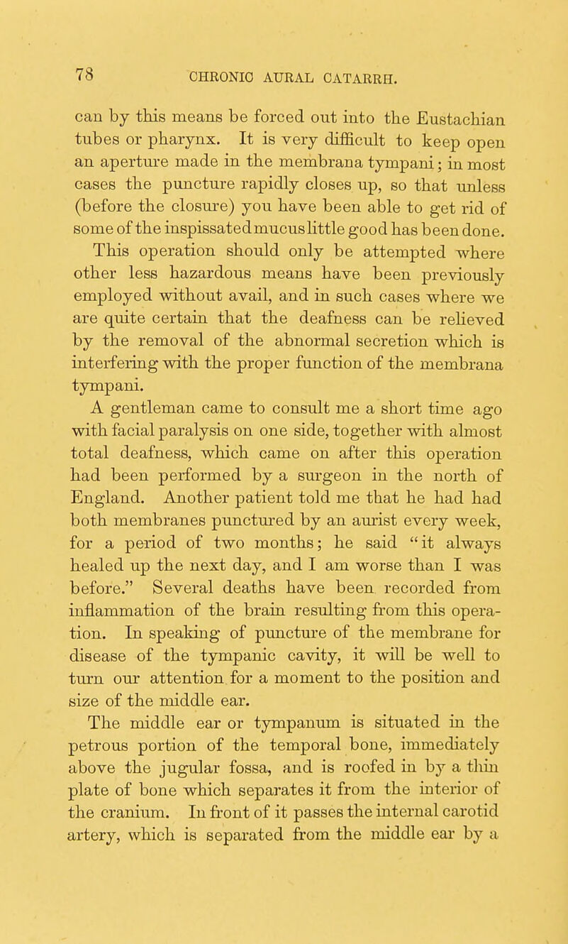 can by this means be forced out into the Eustachian tubes or pharynx. It is very difficult to keep open an aperture made in the membrana tympani; in most cases the puncture rapidly closes up, so that unless (before the closure) you have been able to get rid of some of the inspissated mucus little good has been done. This operation should only be attempted where other less hazardous means have been previously employed without avail, and in such cases where we are quite certain that the deafness can be relieved by the removal of the abnormal secretion which is interfering with the proper function of the membrana tympani. A gentleman came to consult me a short time ago with facial paralysis on one side, together with almost total deafness, which came on after this operation had been performed by a surgeon in the north of England. Another patient told me that he had had both membranes punctured by an aurist every week, for a period of two months; he said it always healed up the next day, and I am worse than I was before. Several deaths have been recorded from inflammation of the brain resulting from this opera- tion. In speaking of puncture of the membrane for disease of the tympanic cavity, it will be well to turn our attention for a moment to the position and size of the middle ear. The middle ear or tympanum is situated in the petrous portion of the temporal bone, immediately above the jugular fossa, and is roofed in by a thin plate of bone which separates it from the interior of the cranium. In front of it passes the internal carotid artery, which is separated from the middle ear by a