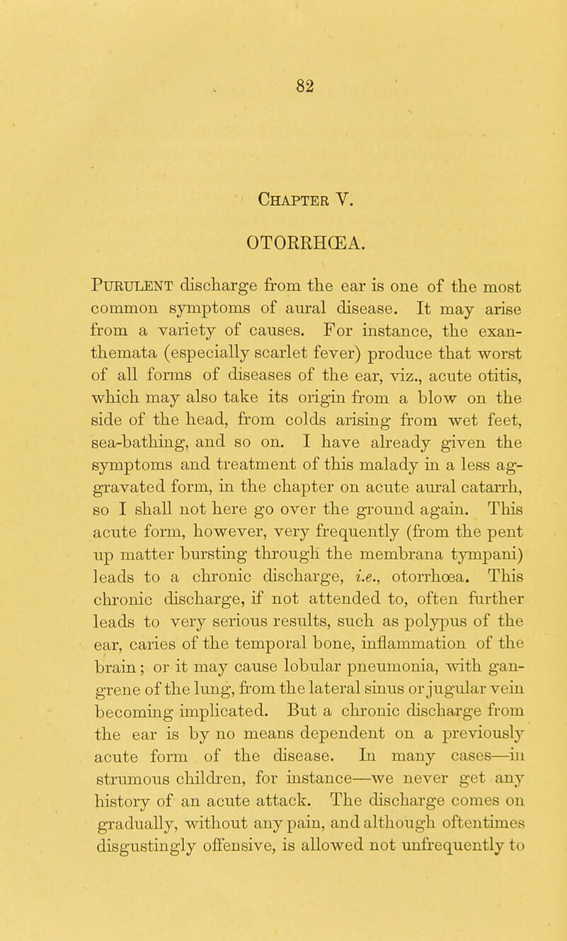 Chapter V. OTORRHGEA. Purulent discharge from the ear is one of the most common symptoms of aural disease. It may arise from a variety of causes. For instance, the exan- themata (especially scarlet fever) produce that worst of all forms of diseases of the ear, viz., acute otitis, which may also take its origin from a blow on the side of the head, from colds arising from wet feet, sea-bathing, and so on. I have already given the symptoms and treatment of this malady in a less ag- gravated form, in the chapter on acute aural catarrh, so I shall not here go over the ground again. This acute form, however, very frequently (from the pent up matter bursting through the membrana tympani) leads to a chronic discharge, i.e., otorrhoea. This chronic discharge, if not attended to, often further leads to very serious results, such as polypus of the ear, caries of the temporal bone, inflammation of the brain; or it may cause lobular pneumonia, with gan- grene of the lung, from the lateral sinus or jugular vein becoming implicated. But a chronic discharge from the ear is by no means dependent on a previously acute form of the disease. In many cases—in strumous children, for instance—we never get any history of an acute attack. The discharge comes on gradually, without any pain, and although oftentimes disgustingly offensive, is allowed not unfrequently to