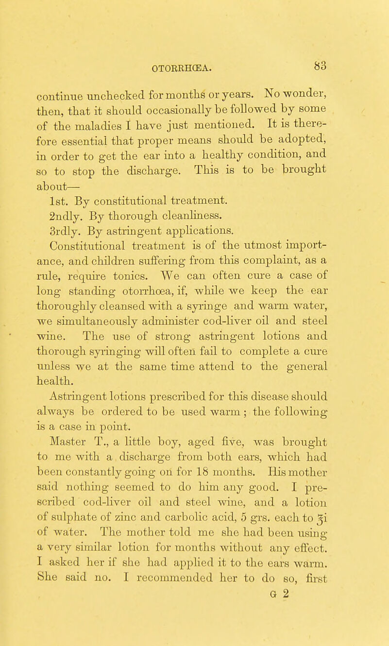 continue unchecked for months or years. No wonder, then, that it should occasionally be followed by some of the maladies I have just mentioned. It is there- fore essential that proper means should be adopted, in order to get the ear into a healthy condition, and so to stop the discharge. This is to be brought about— 1st. By constitutional treatment. 2ndly. By thorough cleanliness. 3rdly. By astringent applications. Constitutional treatment is of the utmost import- ance, and children suffering from this complaint, as a rule, require tonics. We can often cure a case of long standing otorrhoea, if, while we keep the ear thoroughly cleansed with a syringe and warm water, we simultaneously administer cod-liver oil and steel wine. The use of strong astringent lotions and thorough syringing will often fail to complete a cure unless we at the same time attend to the general health. Astringent lotions prescribed for this disease should always be ordered to be used warm ; the following is a case in point. Master T., a little boy, aged five, was brought to me with a discharge from both ears, which had been constantly going on for 18 months. His mother said nothing seemed to do him any good. I pre- scribed cod-liver oil and steel wine, and a lotion of sulphate of zinc and carbolic acid, 5 grs. each to ^i of water. The mother told me she had been using: a very similar lotion for months without any effect. I asked her if she had applied it to the ears warm. She said no. I recommended her to do so, first G 2