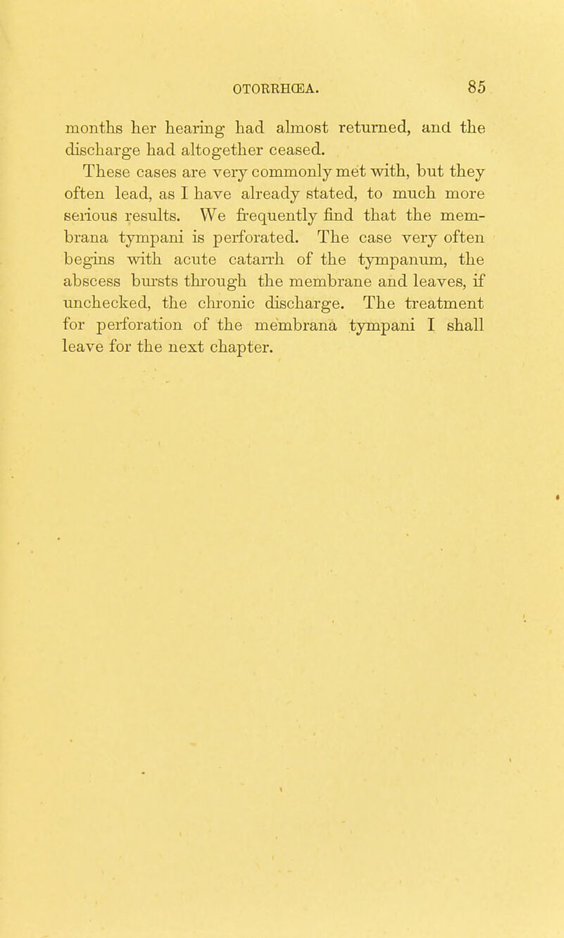 months her hearing had almost returned, and. the discharge had altogether ceased. These cases are very commonly met with, but they often lead, as I have already stated, to much more serious results. We frequently find that the mem- brana tympani is perforated. The case very often begins with acute catarrh of the tympanum, the abscess bursts through the membrane and leaves, if unchecked, the chronic discharge. The treatment for perforation of the membrana tympani I shall leave for the next chapter.