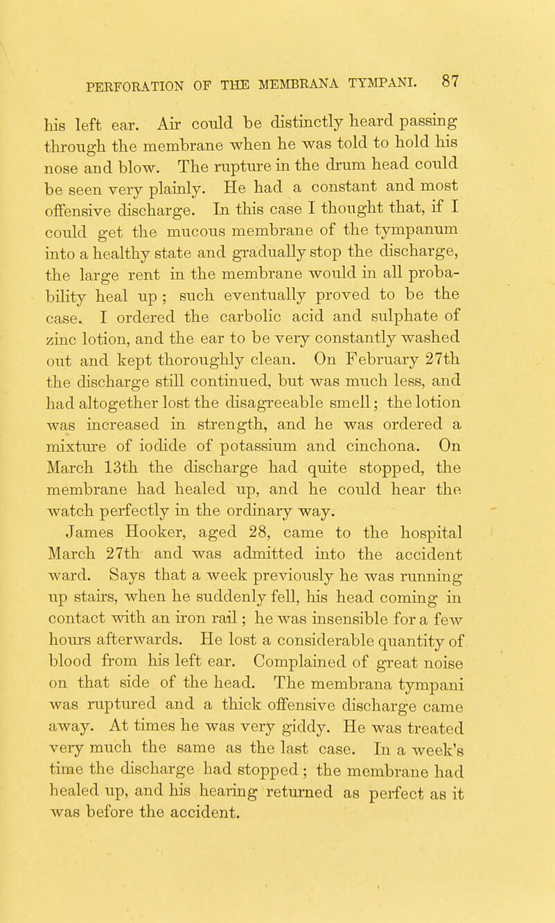 his left ear. Air could be distinctly heard passing through the membrane when he was told to hold his nose and blow. The rupture in the drum head could be seen very plainly. He had a constant and most offensive discharge. In this case I thought that, if I could get the mucous membrane of the tympanum into a healthy state and gradually stop the discharge, the large rent in the membrane would hi all proba- bility heal up ; such eventually proved to be the case. I ordered the carbolic acid and sulphate of zinc lotion, and the ear to be very constantly washed out and kept thoroughly clean. On February 27th the discharge still continued, but was much less, and had altogether lost the disagreeable smell; the lotion was increased in strength, and he was ordered a mixture of iodide of potassium and cinchona. On March 13th the discharge had quite stopped, the membrane had healed up, and he could hear the watch perfectly in the ordinary way. James Hooker, aged 28, came to the hospital March 27th and was admitted into the accident ward. Says that a week previously he was running up stairs, when he suddenly fell, his head coming in contact with an iron rail; he was insensible for a feAv hours afterwards. He lost a considerable quantity of blood from his left ear. Complained of great noise on that side of the head. The membrana tympani was ruptured and a thick offensive discharge came away. At times he was very giddy. He was treated very much the same as the last case. In a week's time the discharge had stopped ; the membrane had healed up, and his hearing returned as perfect as it was before the accident.