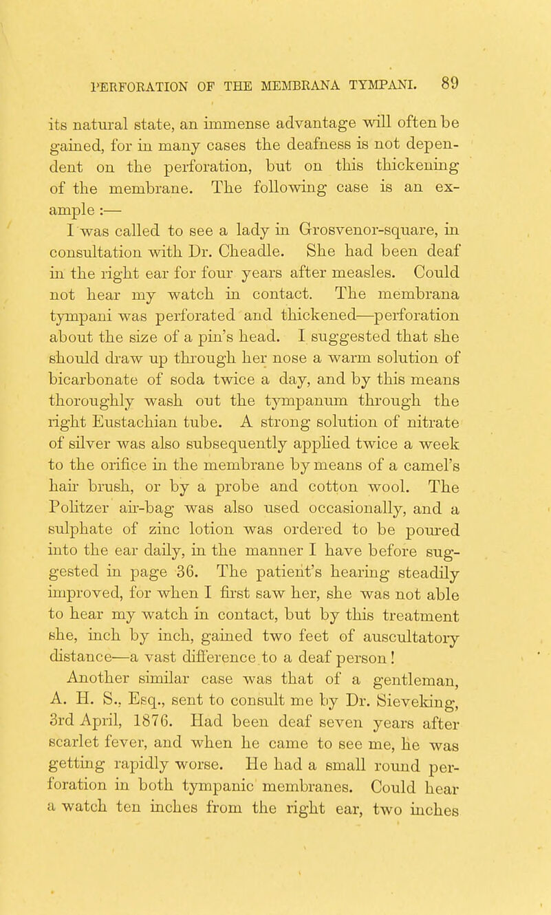 its natural state, an immense advantage will often be gained, for in many cases the deafness is not depen- dent on the perforation, but on this thickening of the membrane. The following case is an ex- ample :— I was called to see a lady in Grosvenor-square, in consultation with Dr. Cheadle. She had been deaf in the right ear for four years after measles. Could not hear my watch in contact. The membrana tympani was perforated and thickened-—perforation about the size of a pin's head. I suggested that she should draw up through her nose a warm solution of bicarbonate of soda twice a day, and by this means thoroughly wash out the tympanum through the right Eustachian tube. A strong solution of nitrate of silver was also subsequently apphed twice a week to the orifice in the membrane by means of a camel's hah brush, or by a probe and cotton wool. The Politzer air-bag was also used occasionally, and a sulphate of zinc lotion was ordered to be poured into the ear daily, in the manner I have before sug- gested in page 36. The patient's hearing steadily improved, for when I first saw her, she was not able to hear my watch in contact, but by this treatment she, inch by inch, gained two feet of auscultatory distance—a vast difference, to a deaf person! Another similar case was that of a gentleman, A. H. S., Esq., sent to consult me by Dr. Sieveking, 3rd April, 1876. Had been deaf seven years after scarlet fever, and when he came to see me, he was getting rapidly worse. He had a small round per- foration in both tympanic membranes. Could hear a watch ten inches from the right ear, two inches