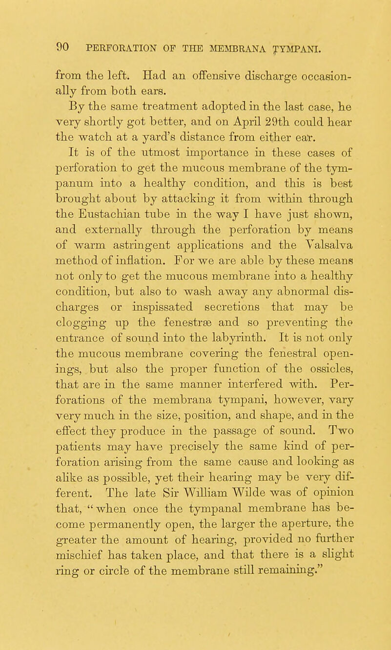 from the left. Had an offensive discharge occasion- ally from both ears. By the same treatment adopted in the last case, he very shortly got better, and on April 29th could hear the watch at a yard's distance from either ear. It is of the utmost importance in these cases of perforation to get the mucous membrane of the tym- panum into a healthy condition, and this is best brought about by attacking it from within through the Eustachian tube in the way I have just shown, and externally through the perforation by means of warm astringent applications and the Valsalva method of inflation. For we are able by these means not only to get the mucous membrane into a healthy condition, but also to wash away any abnormal dis- charges or inspissated secretions that may be clogging up the fenestras and so preventing the entrance of sound into the labyrinth. It is not only the mucous membrane covering the fenestral open- ings, but also the proper function of the ossicles, that are in the same manner interfered with. Per- forations of the membrana tympani, however, vary very much in the size, position, and shape, and in the effect they produce in the passage of sound. Two patients may have precisely the same kind of per- foration arising from the same cause and looking as alike as possible, yet their hearing may be very dif- ferent. The late Sir William Wilde was of opinion that, when once the tympanal membrane has be- come permanently open, the larger the aperture, the greater the amount of hearing, provided no further mischief has taken place, and that there is a slight ring or circle of the membrane still remaining.