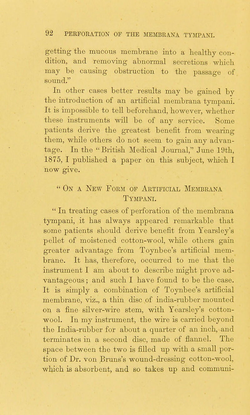 getting the mucous membrane into a healthy con- dition, and removing abnormal secretions which may be causing obstruction to the passage of sound. In other cases better results may be gained by the introduction of an artificial membrana tympani. It is impossible to tell beforehand, however, whether these instruments will be of any service. Some patients derive the greatest benefit from wearing them, while others do not seem to gain any advan- tage. In the British Medical Journal, June 19th, 1875, I published a paper on this subject, which I now give. On a New Form of Artificial Membrana Tympani. In treating cases of perforation of the membrana tympani, it has always appeared remarkable that some patients should derive benefit from Yearsley's pellet of moistened cotton-wool, while others gain greater advantage from Toynbee's artificial mem- brane. It has, therefore, occurred to me that the instrument I am about to describe might prove ad- vantageous ; and such I have found to be the case. It is simply a combination of Toynbee's artificial membrane, viz., a thin disc of india-rubber mounted on a fine silver-wire stem, with Yearsley's cotton- wool. In my instrument, the wire is earned beyond the India-rubber for about a quarter of an inch, and terminates in a second disc, made of flannel. The space between the two is filled up with a small por- tion of Dr. von Bruns's wound-dressing cotton-wool, which is absorbent, and so takes up and communi-