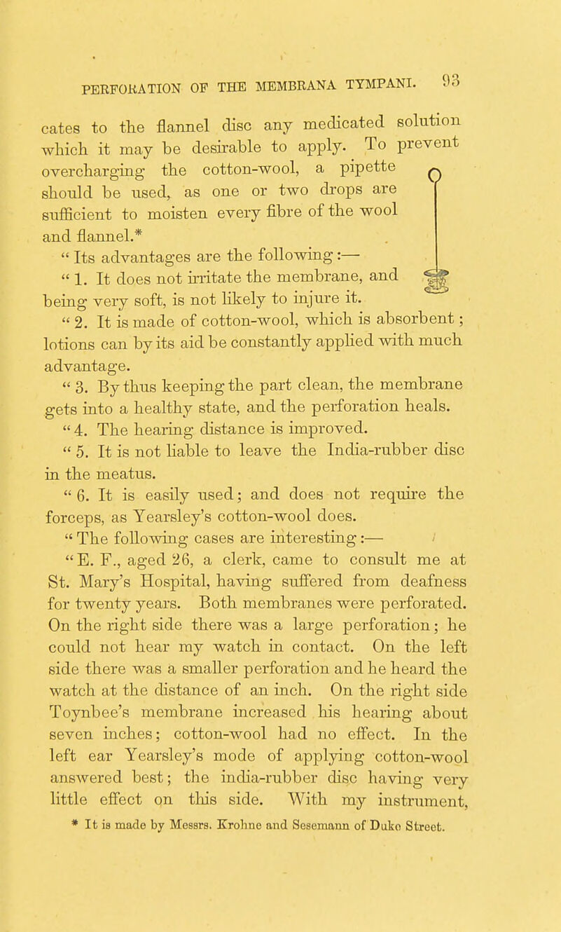 cates to the flannel disc any medicated solution which it may be desirable to apply. To prevent overcharging the cotton-wool, a pipette q should be used, as one or two drops are sufficient to moisten every fibre of the wool and flannel.* Its advantages are the following:— 1. It does not irritate the membrane, and being very soft, is not likely to injure it. 2. It is made of cotton-wool, which is absorbent; lotions can by its aid be constantly applied with much advantage. 3. By thus keeping the part clean, the membrane gets into a healthy state, and the perforation heals. 4. The hearing distance is improved. 5. It is not liable to leave the India-rubber disc in the meatus. 6. It is easily used; and does not require the forceps, as Yearsley's cotton-wool does. The following cases are interesting:— E. F., aged 26, a clerk, came to consult me at St. Mary's Hospital, having suffered from deafness for twenty years. Both membranes were perforated. On the right side there was a large perforation; he could not hear my watch in contact. On the left side there was a smaller perforation and he heard the watch at the distance of an inch. On the right side Toynbee's membrane increased his hearing about seven inches; cotton-wool had no effect. In the left ear Yearsley's mode of applying cotton-wool answered best; the india-rubber disc having very little effect on this side. With my instrument. * It is made by Messrs. Kroliue and Sesemann of Duko Street.