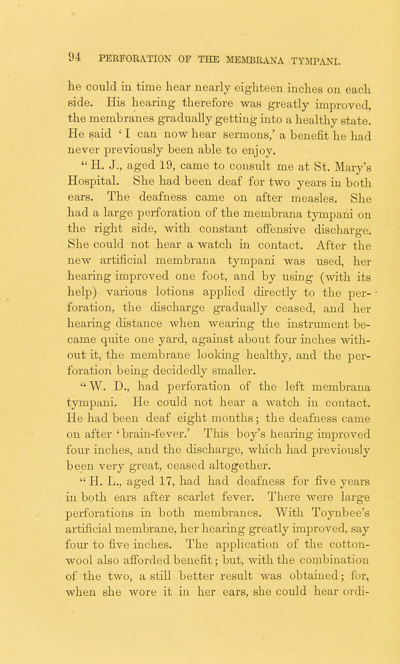 he could in time hear nearly eighteen inches on each side. His hearing therefore was greatly improved, the membranes gradually getting into a healthy state. He said ' I can now hear sermons,' a benefit he had never previously been able to enjoy. H. J., aged 19, came to consult me at St. Mary's Hospital. She had been deaf for two years in both ears. The deafness came on after measles. She had a large perforation of the membrana tympani on the right side, with constant offensive discharge. She could not hear a watch in contact. After the new artificial membrana tympani was used, her hearing improved one foot, and by using (with its help) various lotions applied directly to the per- foration, the discharge gradually ceased, and her hearing distance when wearing the instrument be- came quite one yard, against about four inches with- out it, the membrane looking healthy, and the per- foration being decidedly smaller. W. D., had perforation of the left membrana tympani. He could not hear a watch in contact. He had been deaf eight months; the deafness came on after ' brain-fever.' This boy's hearing improved four inches, and the discharge, which had previously been very great, ceased altogether. H. L., aged 17, had had deafness for five years in both ears after scarlet fever. There were large perforations in both membranes. With Toynbee's artificial membrane, her hearing greatly improved, say four to five inches. The application of the cotton- wool also afforded benefit; but, with the coinbin;iti<ui of the two, a still better result was obtained; for, when she wore it in her ears, she could hear ordi-