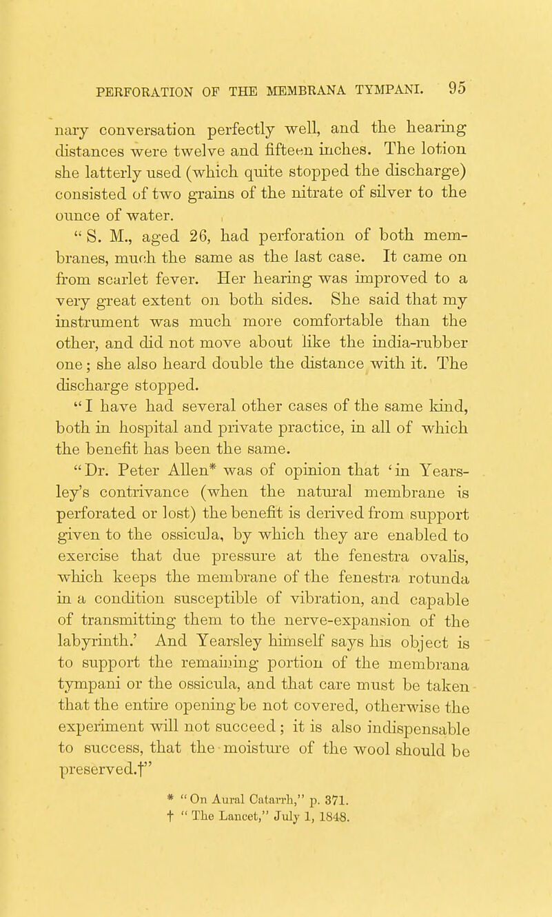 nary conversation perfectly well, and the hearing distances were twelve and fifteen inches. The lotion she latterly used (which quite stopped the discharge) consisted of two grains of the nitrate of silver to the ounce of water. S. M., aged 26, had perforation of both mem- branes, much the same as the last case. It came on from scarlet fever. Her hearing was improved to a very great extent on both sides. She said that my instrument was much more comfortable than the other, and did not move about like the india-rubber one; she also heard double the distance with it. The discharge stopped. I have had several other cases of the same kind, both in hospital and private practice, in all of which the benefit has been the same. Dr. Peter Allen* was of opinion that 'in Years- ley's contrivance (when the natural membrane is perforated or lost) the benefit is derived from support given to the ossicula, by which they are enabled to exercise that due pressure at the fenestra ovahs, which keeps the membrane of the fenestra, rotunda in a condition susceptible of vibration, and capable of transmitting them to the nerve-expansion of the labyrinth.' And Yearsley himself says his object is to support the remaining portion of the membrana tympani or the ossicula, and that care must be taken that the entire opening be not covered, otherwise the experiment will not succeed; it is also indispensable to success, that the moisture of the wool should be preserved.! * On Aural Catarrh, p. 371. t The Lancet, July 1, 1848.