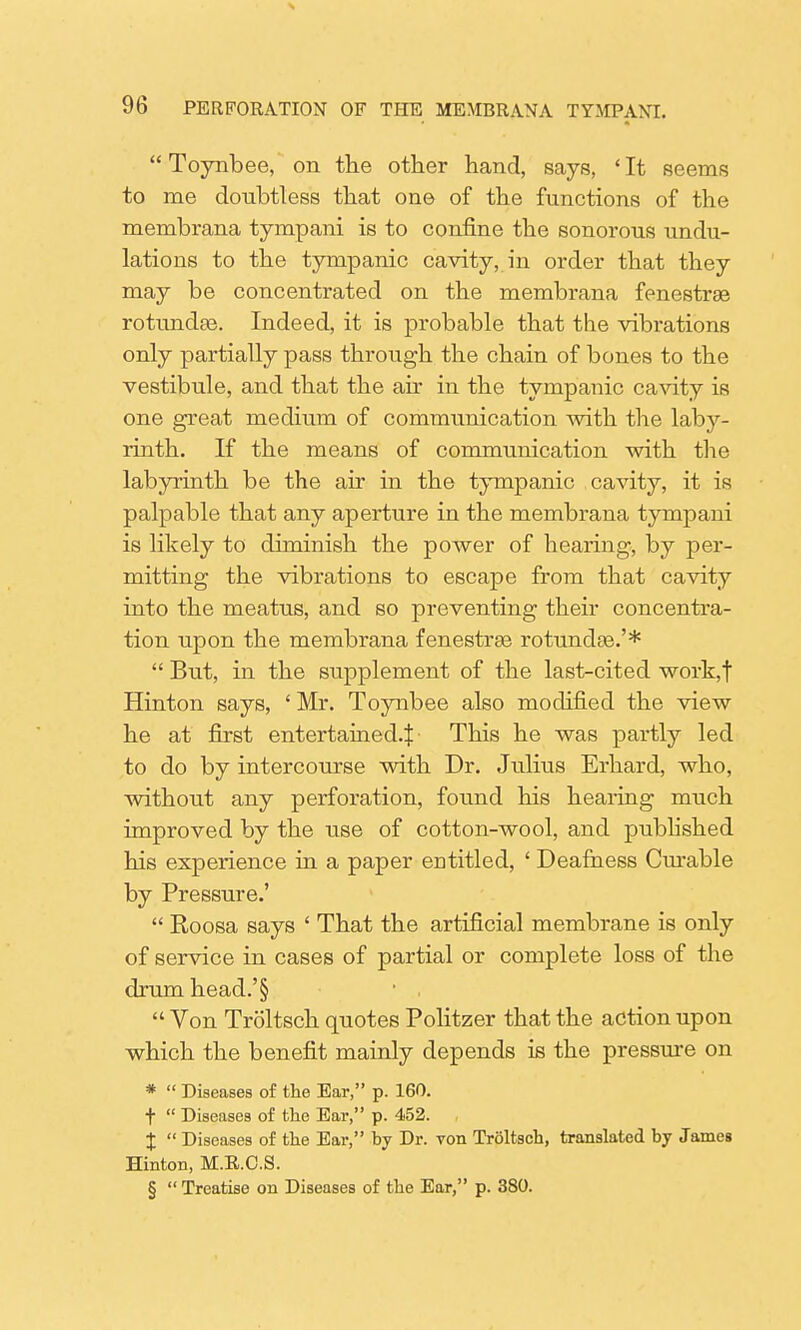 Toynbee, on the other hand, says, 'It seems to me doubtless that one of the functions of the membrana tympani is to confine the sonorous undu- lations to the tympanic cavity, in order that they may be concentrated on the membrana fenestra rotundas. Indeed, it is probable that the vibrations only partially pass through the chain of bones to the vestibule, and that the air in the tympanic cavity is one great medium of communication with the laby- rinth. If the means of communication with the labyrinth be the air in the tympanic cavity, it is palpable that any aperture in the membrana tympani is likely to diminish the power of hearing, by per- mitting the vibrations to escape from that cavity into the meatus, and so preventing their concentra- tion upon the membrana fenestras rotundas.'*  But, in the supplement of the last-cited work,f Hinton says, ' Mr. Toynbee also modified the view he at first entertained.^ This he was partly led to do by intercourse with Dr. Julius Erhard, who, without any perforation, found his hearing much improved by the use of cotton-wool, and published his experience in a paper entitled, ' Deafness Curable by Pressure.'  Roosa says ' That the artificial membrane is only of service in cases of partial or complete loss of the drum head.'§ ■ ,  Von Troltsch quotes Politzer that the action upon which the benefit mainly depends is the pressure on *  Diseases of the Ear, p. 160. t  Diseases of the Ear, p. 452. , I  Diseases of the Ear, by Dr. von Troltsch, translated by James Hinton, M.E.C.S. §  Treatise on Diseases of the Ear, p. 380.