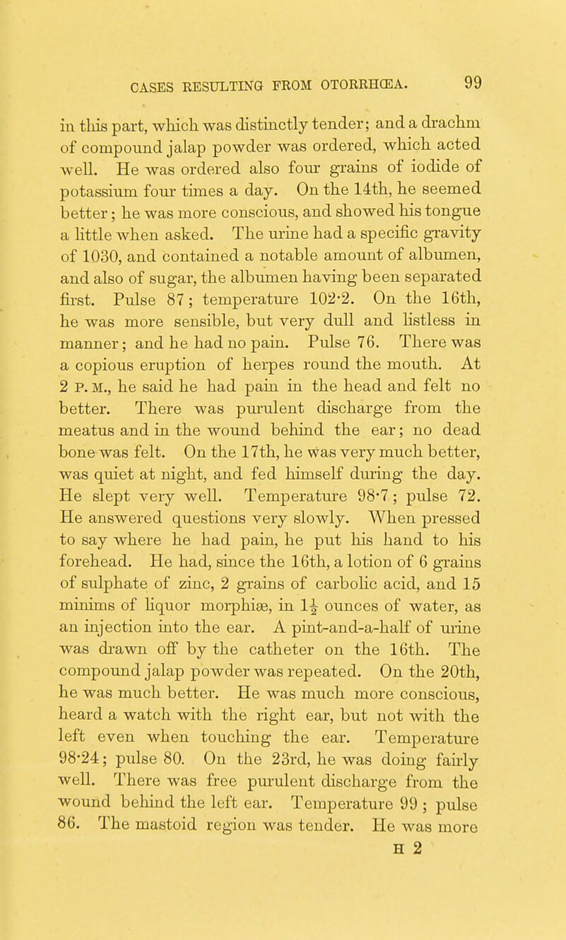 in this part, which was distinctly tender; and a drachm of compound jalap powder was ordered, which acted well. He was ordered also four grains of iodide of potassium four times a day. On the 14th, he seemed better; he was more conscious, and showed his tongue a little when asked. The urine had a specific gravity of 1030, and contained a notable amount of albumen, and also of sugar, the albumen having been separated first. Pulse 87; temperature 102-2. On the 16th, he was more sensible, but very dull and listless in manner; and he had no pain. Pulse 76. There was a copious eruption of herpes round the mouth. At 2 P. M., he said he had pain in the head and felt no better. There was purulent discharge from the meatus and in the wound behind the ear; no dead bone was felt. On the 17th, he was very much better, was quiet at night, and fed himself during the day. He slept very well. Temperature 98-7; pulse 72. He answered questions very slowly. When pressed to say where he had pain, he put his hand to his forehead. He had, since the 16th, a lotion of 6 grains of sulphate of zinc, 2 grains of carbolic acid, and 15 minims of liquor morphige, in 1^ ounces of water, as an injection into the ear. A pint-and-a-half of mine was drawn off by the catheter on the 16th. The compound jalap powder was repeated. On the 20th, he was much better. He was much more conscious, heard a watch with the right ear, but not with the left even when touching the ear. Temperature 98-24; pulse 80. On the 23rd, he was doing fairly well. There was free purulent discharge from the wound behind the left ear. Temperature 99 ; pulse 86. The mastoid region was tender. He was more H 2