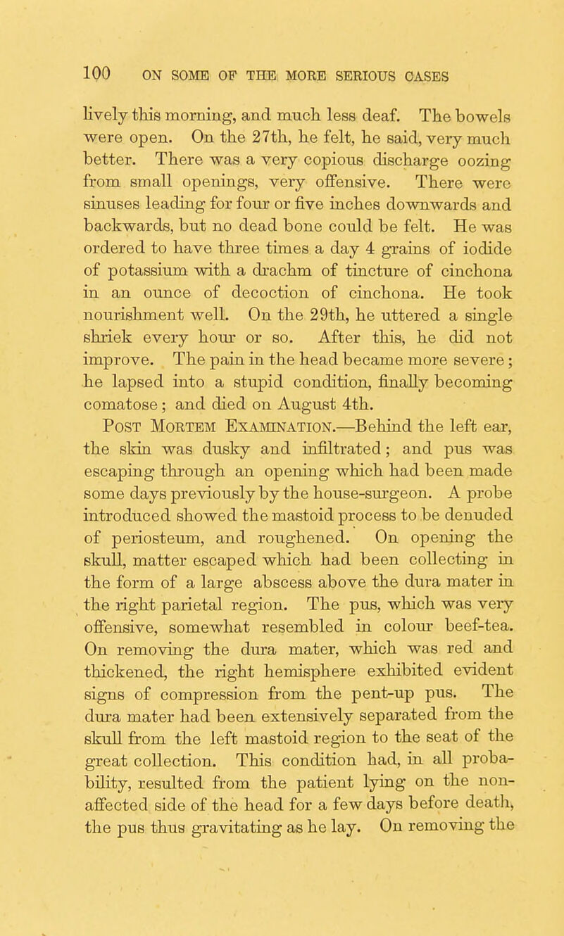 lively this morning, and much less deaf. The bowels were open. On the 27th, he felt, he said, very much better. There was a very copious discharge oozing from small openings, very offensive. There were sinuses leading for four or five inches downwards and backwards, but no dead bone could be felt. He was ordered to have three times a day 4 grains of iodide of potassium with a drachm of tincture of cinchona in an ounce of decoction of cinchona. He took nourishment well. On the 29th, he uttered a single shriek every hour or so. After this, he did not improve. The pain in the head became more severe; he lapsed into a stupid condition, finally becoming comatose; and died on August 4th. Post Mortem Examination.—Behind the left ear, the skin was dusky and infiltrated; and pus was escaping through an opening which had been made some days previously by the house-surgeon. A probe introduced showed the mastoid process to be denuded of periosteum, and roughened. On opening the skull, matter escaped which had been collecting in the form of a large abscess above the dura mater in the right parietal region. The pus, which was veiy offensive, somewhat resembled in colour beef-tea. On removing the dura mater, which was red and thickened, the right hemisphere exhibited evident signs of compression from the pent-up pus. The dura mater had been extensively separated from the skull from the left mastoid region to the seat of the great collection. This condition had, in all proba- bility, resulted from the patient lying on the non- affected side of the head for a few days before death, the pus thus gravitating as he lay. On removing the