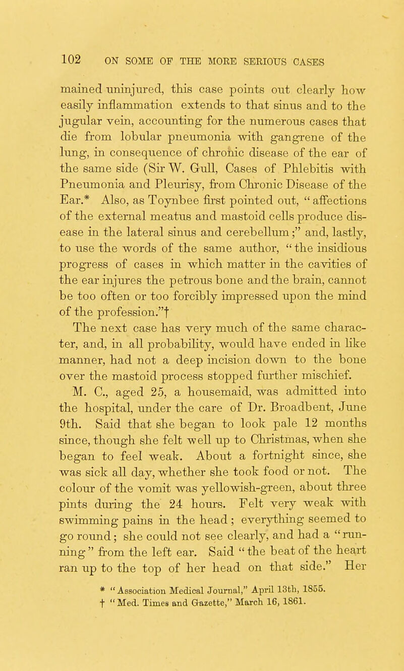 mained uninjured, this case points ont clearly how easily inflammation extends to that sinus and to the jugular vein, accounting for the numerous cases that die from lobular pneumonia with gangrene of the lung, in consequence of chronic disease of the ear of the same side (Sir W. Gull, Cases of Phlebitis with Pneumonia and Pleurisy, from Chronic Disease of the Ear.* Also, as Toynbee first pointed out,  affections of the external meatus and mastoid cells produce dis- ease in the lateral sinus and cerebellum; and, lastly, to use the words of the same author,  the insidious progress of cases in which matter in the cavities of the ear injures the petrous bone and the brain, cannot be too often or too forcibly impressed upon the mind of the profession.! The next case has very much of the same charac- ter, and, in all probability, would have ended in like manner, had not a deep incision down to the bone over the mastoid process stopped further mischief. M. C, aged 25, a housemaid, was admitted into the hospital, under the care of Dr. Broadbent, June 9th. Said that she began to look pale 12 months since, though she felt well up to Christmas, when she began to feel weak. About a fortnight since, she was sick all day, whether she took food or not. The colour of the vomit was yellowish-green, about three pints during the 24 hours. Felt very weak with swimming pains in the head ; everything seemed to go round; she could not see clearly, and had a  run- ning  from the left ear. Said  the beat of the heart ran up to the top of her head on that side. Her *  Association Medical Journal, April 13th, 1855. t Med. Times and Gazette, March 16, 1861.
