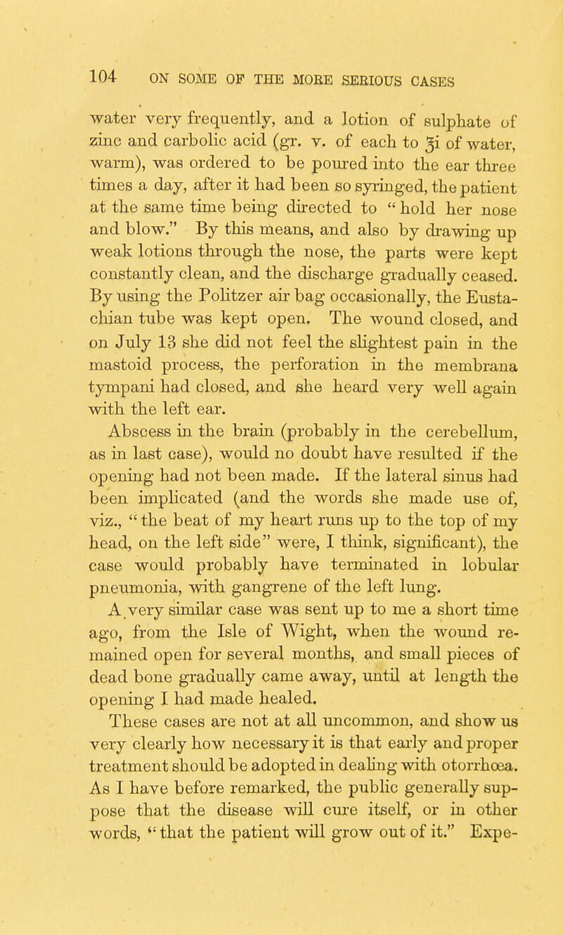 water very frequently, and a lotion of sulphate of zinc and carbolic acid (gr. v. of each to gi of water, warm), was ordered to be poured into the ear three times a day, after it had been so syringed, the patient at the same time being directed to  hold her nose and blow. By this means, and also by drawing up weak lotions through the nose, the parts were kept constantly clean, and the discharge gradually ceased. By using the Politzer ah bag occasionally, the Eusta- chian tube was kept open. The wound closed, and on July 13 she did not feel the slightest pain in the mastoid process, the perforation in the membrana tympani had closed, and she heard very well again with the left ear. Abscess in the brain (probably in the cerebellum, as in last case), would no doubt have resulted if the opening had not been made. If the lateral sinus had been implicated (and the words she made use of, viz.,  the beat of my heart runs up to the top of my head, on the left side were, I think, significant), the case would probably have terminated in lobular pneumonia, with gangrene of the left lung. A very similar case was sent up to me a short time ago, from the Isle of Wight, when the wound re- mained open for several months, and small pieces of dead bone gradually came away, until at length the opening I had made healed. These cases are not at all uncommon, and show us very clearly how necessary it is that early and proper treatment should be adopted in dealing with otorrhoea. As I have before remarked, the public generally sup- pose that the disease will cure itself, or in other words,  that the patient will grow out of it. Expe-