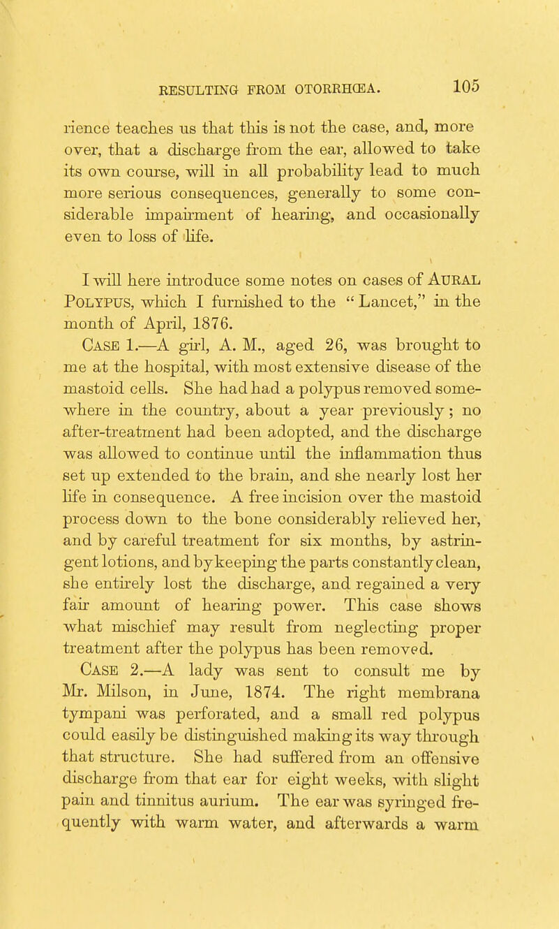 rience teaches us that this is not the case, and, more over, that a discharge from the ear, allowed to take its own course, will in all probability lead to much more serious consequences, generally to some con- siderable impairment of hearing, and occasionally even to loss of life. I will here introduce some notes on cases of AURAL Polypus, which I furnished to the  Lancet, in the month of April, 1876. Case 1.—A girl, A. M., aged 26, was brought to me at the hospital, with most extensive disease of the mastoid ceUs. She had had a polypus removed some- where in the country, about a year previously; no after-treatment had been adopted, and the discharge was allowed to continue until the inflammation thus set up extended to the brain, and she nearly lost her life in consequence. A free incision over the mastoid process down to the bone considerably relieved her, and by careful treatment for six months, by astrin- gent lotions, and by keeping the parts constantly clean, she entirely lost the discharge, and regained a veiy fair amount of hearing power. This case shows what mischief may result from neglecting proper treatment after the polypus has been removed. Case 2.—A lady was sent to consult me by Mr. Milson, in June, 1874. The right membrana tympani was perforated, and a small red polypus could easily be distinguished making its way through that structure. She had suffered from an offensive discharge from that ear for eight weeks, with slight pain and tinnitus aurium. The ear was syringed fre- quently with warm water, and afterwards a warm