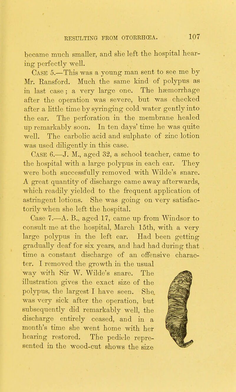 became much smaller, and she left the hospital hear- ing perfectly well. Case 5.—This was a young man sent to see me by Mr. Ransford. Much the same kind of polypus as in last case; a very large one. The hsemorrhage after the operation was severe, but was checked after a little time by syringing cold water gently into the ear. The perforation in the membrane healed up remarkably soon. In ten days' time he was quite well. The carbolic acid and sulphate of zinc lotion was used diligently in this case. Case 6.—J. M., aged 32, a school teacher, came to the hospital with a large polypus in each ear. They were both successfully removed with Wilde's snare. A great quantity of discharge came away afterwards, which readily yielded to the frequent application of astringent lotions. She was going on very satisfac- torily when she left the hospital. Case 7.—A. B., aged 17, came up from Windsor to consult me at the hospital, March 15th, with a very large polypus in the left ear. Had been getting gradually deaf for six years, and had had during that time a constant discharge of an offensive charac- ter. I removed the growth in the usual way with Sir W. Wilde's snare. The illustration gives the exact size of the polypus, the largest I have seen. She. was very sick after the operation, but subsequently did remarkably well, the discharge entirely ceased, and in a month's time she went home with her hearing restored. The pedirle repre- sented in the wood-cut shows the size