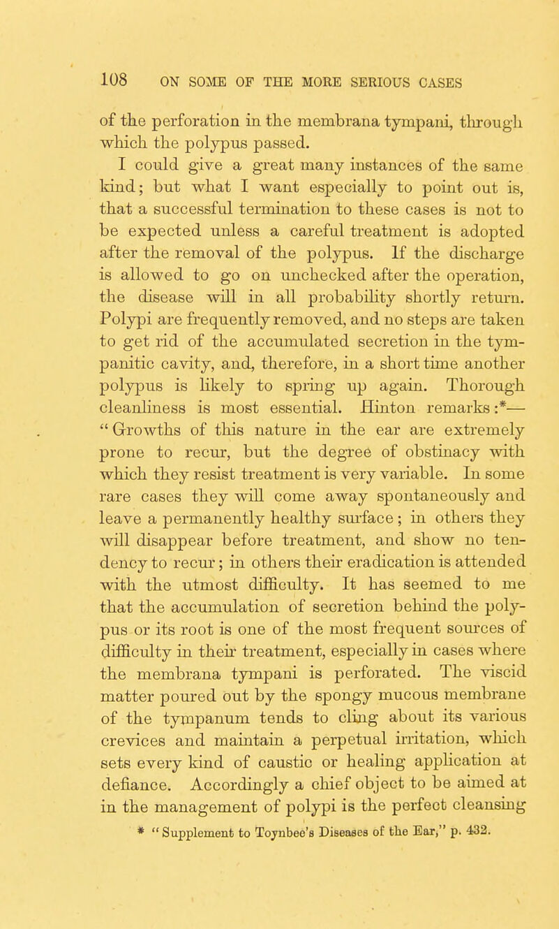 of the perforation in the membrana tympani, through which the polypus passed. I could give a great many instances of the same kind; but what I want especially to point out is, that a successful termination to these cases is not to be expected unless a careful treatment is adopted after the removal of the polypus. If the discharge is allowed to go on unchecked after the operation, the disease will in all probability shortly return. Polypi are frequently removed, and no steps are taken to get rid of the accumulated secretion in the tym- panitic cavity, and, therefore, in a short time another polypus is likely to spring up again. Thorough cleanliness is most essential. Hinton remarks :*—  Growths of this nature in the ear are extremely prone to recur, but the degree of obstinacy with which they resist treatment is very variable. In some rare cases they will come away spontaneously and leave a permanently healthy surface; in others they will disappear before treatment, and show no ten- dency to recur; in others their eradication is attended with the utmost difficulty. It has seemed to me that the accumulation of secretion behind the poly- pus or its root is one of the most frequent sources of difficulty in their treatment, especially in cases where the membrana tympani is perforated. The viscid matter poured out by the spongy mucous membrane of the tympanum tends to cling about its various crevices and maintain a perpetual irritation, which sets every kind of caustic or healing application at defiance. Accordingly a chief object to be aimed at in the management of polypi is the perfect cleansing *  Supplement to Toynbee's Diseases of the Ear, p. 432.