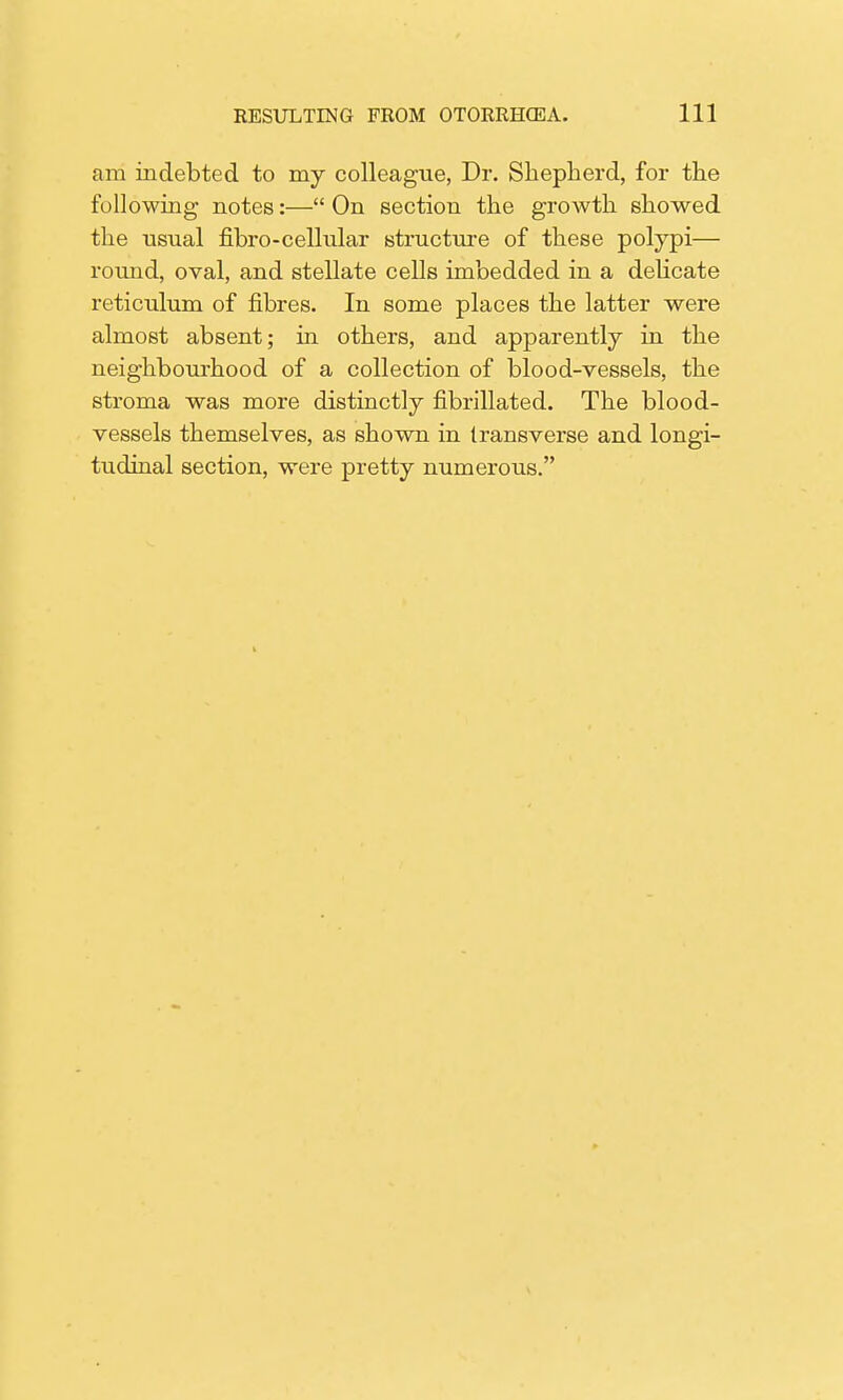 am indebted to my colleague, Dr. Shepherd, for the following notes:— On section the growth showed the usual fibro-cellular structure of these polypi— round, oval, and stellate cells imbedded in a delicate reticulum of fibres. In some places the latter were almost absent; in others, and apparently in the neighbourhood of a collection of blood-vessels, the stroma was more distinctly fibrillated. The blood- vessels themselves, as shown in transverse and longi- tudinal section, were pretty numerous.