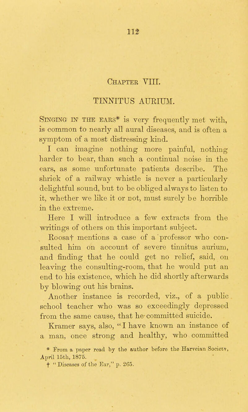 Chapter VIII. TINNITUS AURIUM. Singing m the ears* is very frequently met with, is common to nearly all aural diseases, and is often a symptom of a most distressing kind. I can imagine nothing more painful, nothing harder to bear, than such a continual noise in the ears, as some unfortunate patients describe. The shriek of a railway whistle is never a particularly delightful sound, but to be obliged always to listen to it, whether we like it or riot, must surely be horrible in the extreme. Here I will introduce a few extracts from the writings of others on this important subject. Roosaf mentions a case of a'professor who con- sulted him on account of severe tinnitus auriurn, and fmding that he could get no relief, said, on leaving the consulting-room, that he would put an end to his existence, which he did shortly afterwards by blowing out his brains. Another instance is recorded, viz., of a public school teacher who was so exceedingly depressed from the same cause, that he- committed suicide. Kramer says, also, I have known an instance of a man, once strong and healthy, who committed * From a paper read by the author before the Harveian SocietT, April 15th, 1875. t Diseases of the Ear, p. 265.