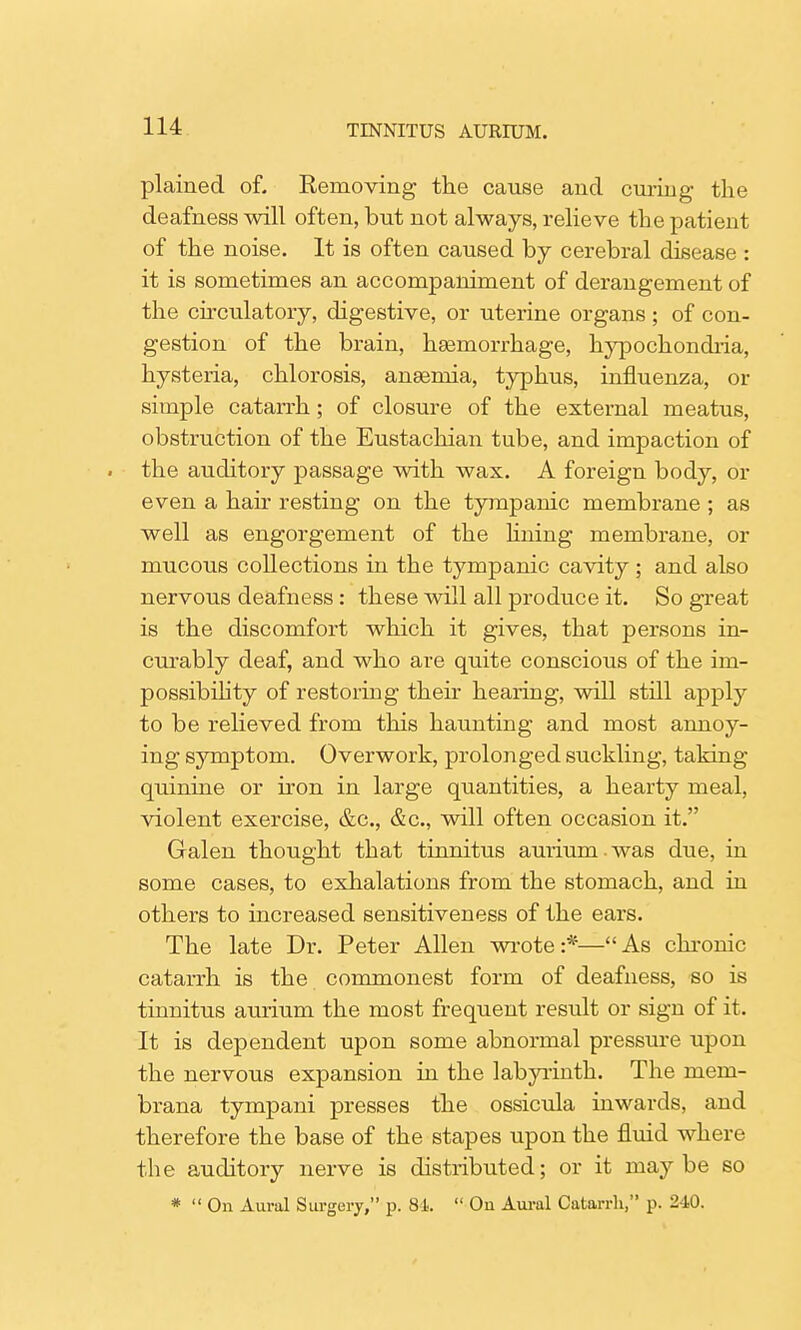 plained of. Removing the cause and curing the deafness will often, but not always, relieve the patient of the noise. It is often caused by cerebral disease : it is sometimes an accompaniment of derangement of the circulatory, digestive, or uterine organs ; of con- gestion of the brain, haemorrhage, hypochondria, hysteria, chlorosis, anaemia, typhus, influenza, or simple catarrh; of closure of the external meatus, obstruction of the Eustachian tube, and impaction of . the auditory passage with wax. A foreign body, or even a hair resting on the tympanic membrane ; as well as engorgement of the lining membrane, or mucous collections in the tympanic cavity ; and also nervous deafness: these will all produce it. So great is the discomfort which it gives, that persons in- curably deaf, and who are quite conscious of the im- possibility of restoring their hearing, will still apply to be relieved from this haunting and most annoy- ing symptom. Overwork, prolonged suckling, taking quinine or iron in large quantities, a hearty meal, violent exercise, &c, &c, will often occasion it. Galen thought that tinnitus auriumwas due, in some cases, to exhalations from the stomach, and in others to increased sensitiveness of the ears. The late Dr. Peter Allen wrote :*— As chronic catarrh is the commonest form of deafness, so is tinnitus aurium the most frequent result or sign of it. It is dependent upon some abnormal pressure upon the nervous expansion in the labyrinth. The mem- brana tympani presses the ossicula inwards, and therefore the base of the stapes upon the fluid where the auditory nerve is distributed; or it maybe so *  On Aural Surgery, p. 84  Ou Aural Catarrh, p. 240.