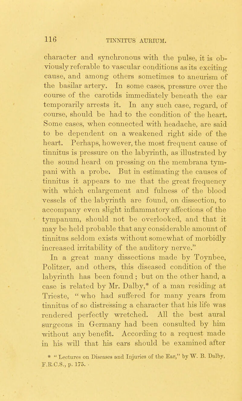 116 TINNITUS AURIUM. character and synchronous with the pulse, it is ob- viously referable to vascular conditions as its exciting- cause, and among others sometimes to aneurism of the basilar artery. In some cases, pressure over the course of the carotids immediately beneath the ear temporarily arrests it. In any such case, regard, of course, should be had to the condition of the heart. Some cases, when connected with headache, are said to be dependent on a weakened right side of the heart. Perhaps, however, the most frequent cause of tinnitus is pressure on the labyrinth, as illustrated by the sound heard on pressing on the membrana tym- pani with a probe. But in estimating the causes of tinnitus it appears to me that the great frequency with which enlargement and fulness of the blood vessels of the labyrinth are found, on dissection, to accompany even slight inflammatory affections of the tympanum, should not be overlooked, and that it may be held probable that any considerable amount of tinnitus seldom exists without somewhat of morbidly increased notability of the auditory nerve. In a great many dissections made by Toynbee, Politzer, and others, this diseased condition of the labyrinth has been found ; but on the other hand, a case is related by Mr. Dalby,* of a man residing at Trieste,  who had suffered for many years from tinnitus of so distressing a character that his life was rendered perfectly wretched. All the best aural surgeons in Germany had been consulted by him without any benefit. According to a request made in his will that his ears should be examined after *  Lectures on Diseases and Injuries of the Ear, by W. B. Dalby, F.R.C.S., p. 175. •