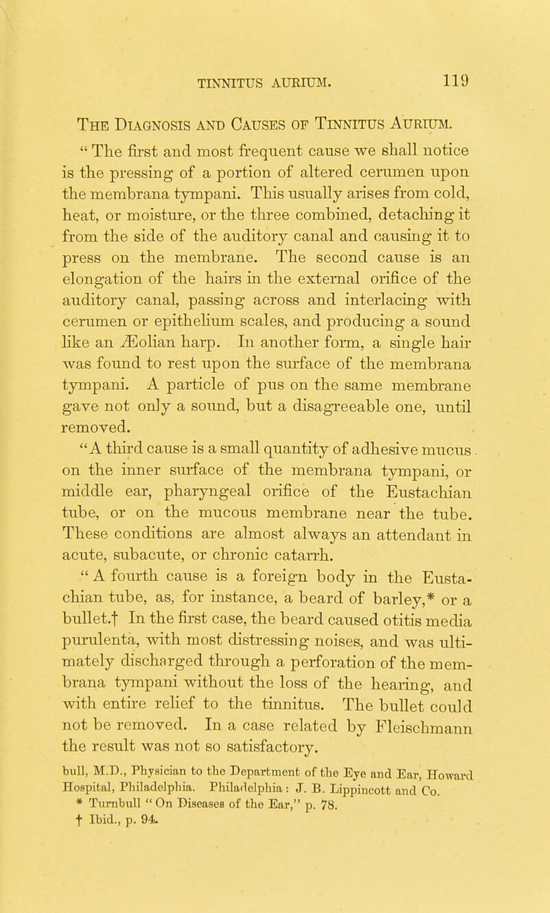 The Diagnosis and Causes of Tinnitus Aurium.  The first and most frequent cause we shall notice is the pressing of a portion of altered cerumen upon the membrana tympani. This usually arises from cold, heat, or moisture, or the three combined, detaching it from the side of the auditory canal and causing it to press on the membrane. The second cause is an elongation of the hairs in the external orifice of the auditory canal, passing across and interlacing with cerumen or epithelium scales, and producing a sound like an iEolian harp. In another form, a single hair was found to rest upon the surface of the membrana tympani. A particle of pus on the same membrane gave not only a sound, but a disagreeable one, until removed. A third cause is a small quantity of adhesive mucxis. on the inner surface of the membrana tympani, or middle ear, pharyngeal orifice of the Eustachian tube, or on the mucous membrane near the tube. These conditions are almost always an attendant in acute, subacute, or chronic catarrh.  A fourth cause is a foreign body in the Eusta- chian tube, as, for instance, a beard of barley,* or a bullet.f In the first case, the beard caused otitis media purulenta, with most distressing noises, and was ulti- mately discharged through a perforation of the mem- brana tympani without the loss of the hearing, and with entire relief to the tinnitus. The bullet could not be removed. In a case related by Fleischmann the result was not so satisfactory. bull, M.D., Physician to the Department of the Eye and Ear, Howard Hospital, Philadelphia. Philadelphia : J. B. Lippincott and Co. * Turnbull  On Diseases of the Ear, p. 78. f Ibid., p. 94.