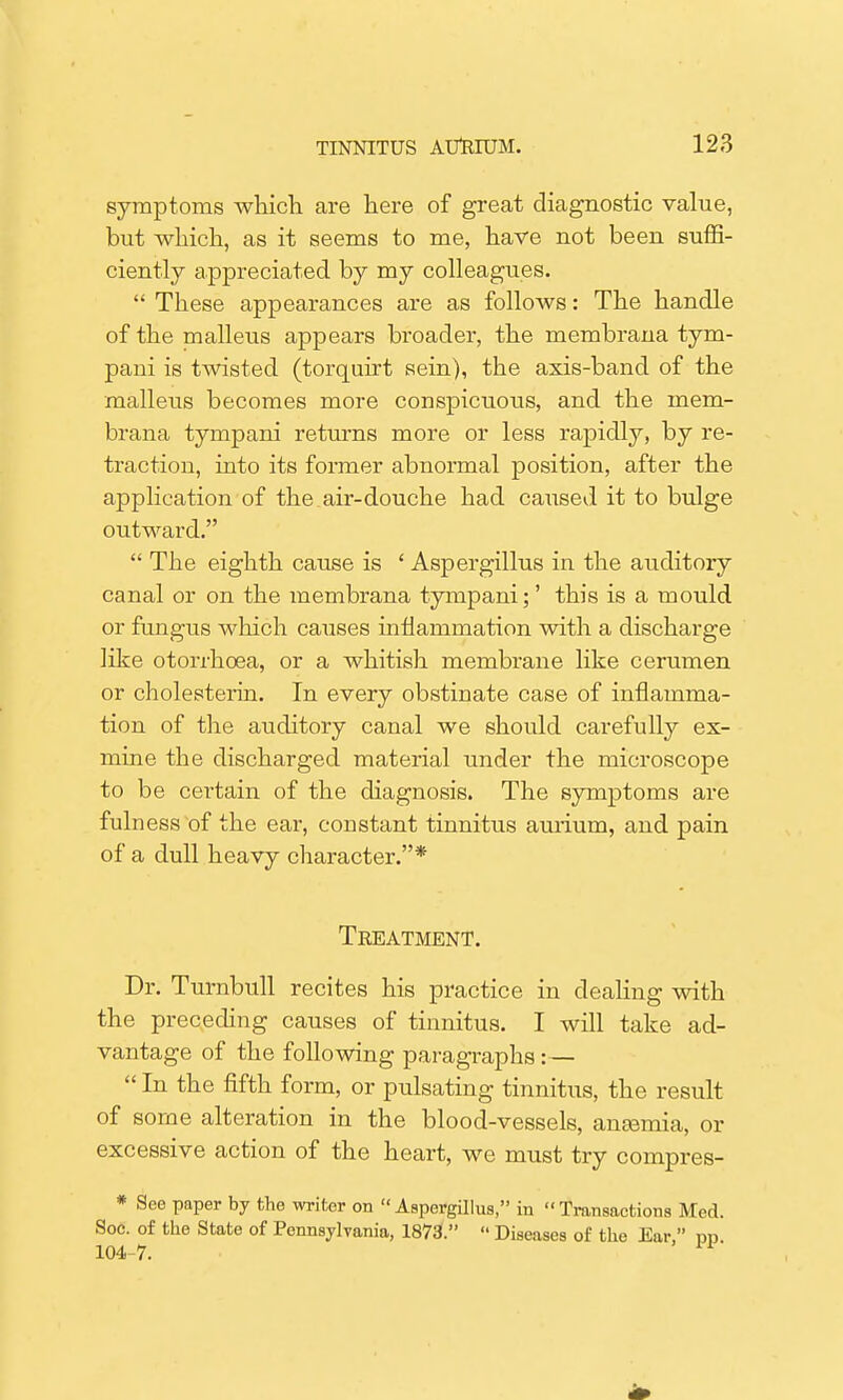 symptoms which are here of great diagnostic value, but which, as it seems to me, have not been suffi- ciently appreciated by my colleagues.  These appearances are as follows: The handle of the malleus appears broader, the membrana tym- paui is twisted (torquirt sein), the axis-band of the malleus becomes more conspicuous, and the mem- brana tympani returns more or less rapidly, by re- traction, into its former abnormal position, after the application of the air-douche had caused it to bulge outward.  The eighth cause is ' Aspergillus in the auditory canal or on the membrana tympani;' this is a mould or fungus which causes inflammation with a discharge like otorrhcea, or a whitish membrane like cerumen or cholesterin. In every obstinate case of inflamma- tion of the auditory canal we should carefully ex- mine the discharged material under the microscope to be certain of the diagnosis. The symptoms are fuln ess of the ear, constant tinnitus aurium, and pain of a dull heavy character.* Treatment. Dr. Turnbull recites his practice in dealing with the preceding causes of tinnitus. I will take ad- vantage of the following paragraphs: —  In the fifth form, or pulsating tinnitus, the result of some alteration in the blood-vessels, anaemia, or excessive action of the heart, we must try compres- * See paper by the writer on Aspergillus, in Transactions Med. Soe. of the State of Pennsylvania, 1873.  Diseases of the Ear, rm 104 7. ™