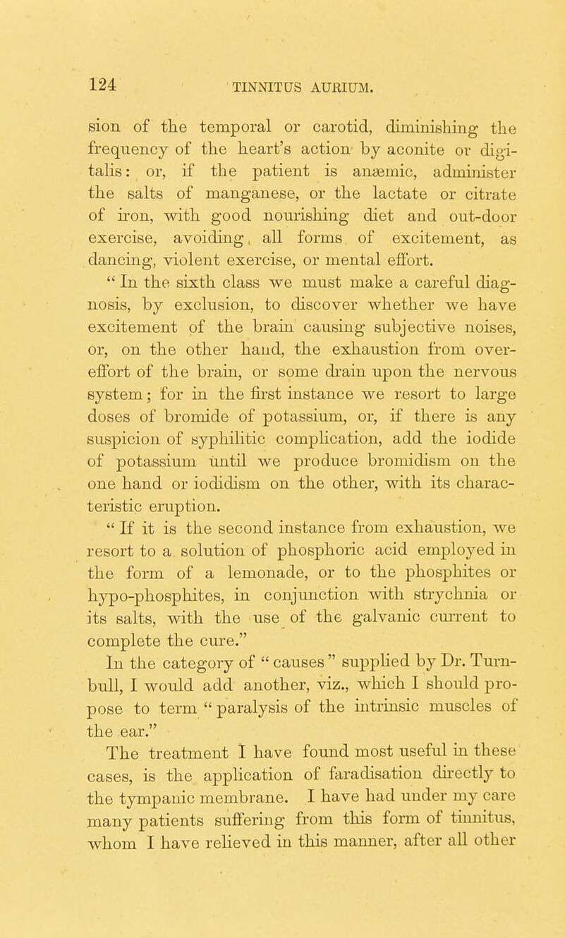 sion of the temporal or carotid, diminishing the frequency of the heart's action by aconite or digi- talis : or, if the patient is anaemic, administer the salts of manganese, or the lactate or citrate of iron, with good nourishing diet and out-door exercise, avoiding, all forms of excitement, as dancing, violent exercise, or mental effort.  In the sixth class we must make a careful diag- nosis, by exclusion, to discover whether we have excitement of the brain causing subjective noises, or, on the other hand, the exhaustion from over- effort of the brain, or some drain upon the nervous system; for in the first instance we resort to large doses of bromide of potassium, or, if there is any suspicion of syphilitic complication, add the iodide of potassium until we produce bromidism on the one hand or iodidism on the other, with its charac- teristic eruption.  If it is the second instance from exhaustion, we resort to a solution of phosphoric acid employed in the form of a lemonade, or to the phosphites or hypo-phosphites, in conjunction with strychnia or its salts, with the use of the galvanic cm-rent to complete the cure. In the category of  causes  supplied by Dr. Turn- bull, I would add another, viz., which I should pro- pose to term  paralysis of the intrinsic muscles of the ear. The treatment 1 have found most useful in these cases, is the application of faradisation directly to the tympanic membrane. I have had under my care many patients suffering from this form of tinnitus, whom I have relieved in this manner, after all other