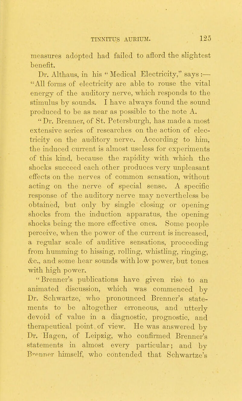 measures adopted had failed to afford the slightest benefit. Dr. Althaus, in his  Medical Electricity, says :— All forms of electricity are able to rouse the vital energy of the auditory nerve, which responds to the stimulus by sounds. I have always found the sound produced to be as near as possible to the note A.  Dr. Brenner^ of St. Petersburgh, has made a most extensive series of researches on the action of elec- tricity on the auditory nerve. According to him, the induced current is almost useless for experiments of this kind, because the rapidity with which the shocks succeed each other produces very unpleasant effects on the nerves of common sensation, without acting on the nerve of special sense. A specific response of the auditory nerve may nevertheless be obtained, but only by single closing or opening shocks from the induction apparatus, the opening shocks being the more effective ones. Some people perceive, when the power of the current is increased, a regular scale of auditive sensations, proceeding from humming to hissing, rolling, whisthng, ringing, &c, and some hear sounds with low power, but tones with high power. Brenner's publications have given rise to an animated discussion, which was commenced by Dr. Schwartze, who pronounced Brenner's state- ments to be altogether erroneous, and utterly devoid of value in a diagnostic, prognostic, and therapeutical point of view. He was answered by Dr. Hagen, of Leipzig, who confirmed Brenner's statements in almost every particular; and by Banner liimself, who contended that Schwartze's