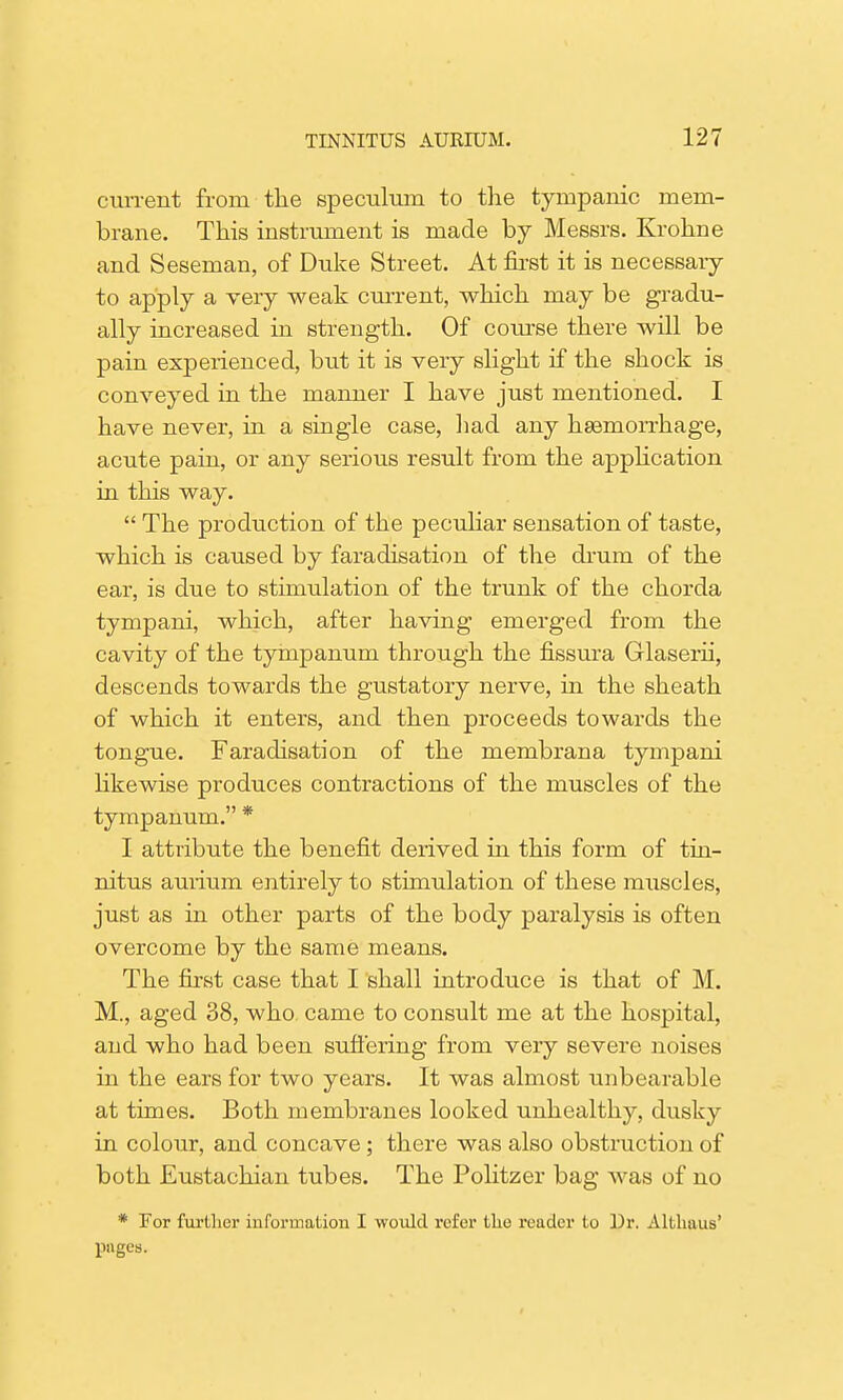 current from the speculum to the tympanic mem- brane. This instrument is made by Messrs. Krohne and Seseman, of Duke Street. At first it is necessary to apply a very weak current, which may be gradu- ally increased in strength. Of course there will be pain experienced, but it is very slight if the shock is conveyed in the manner I have just mentioned. I have never, in a single case, had any haemorrhage, acute pain, or any serious result from the application in this way.  The production of the peculiar sensation of taste, which is caused by faradisation of the drum of the ear, is due to stimulation of the trunk of the chorda tympani, which, after having emerged from the cavity of the tympanum through the fissura Glaserii, descends towards the gustatory nerve, in the sheath of which it enters, and then proceeds towards the tongue. Faradisation of the membrana tympani likewise produces contractions of the muscles of the tympanum. * I attribute the benefit derived in this form of tin- nitus aurium entirely to stimulation of these muscles, just as in other parts of the body paralysis is often overcome by the same means. The first case that I shall introduce is that of M. M., aged 38, who came to consult me at the hospital, and who had been suffering from very severe noises in the ears for two years. It was almost unbearable at times. Both membranes looked unhealthy, dusky in colour, and concave; there was also obstruction of both Eustachian tubes. The Politzer bag was of no * For further information I would refer the reader to Dr. Altkaus' pages.