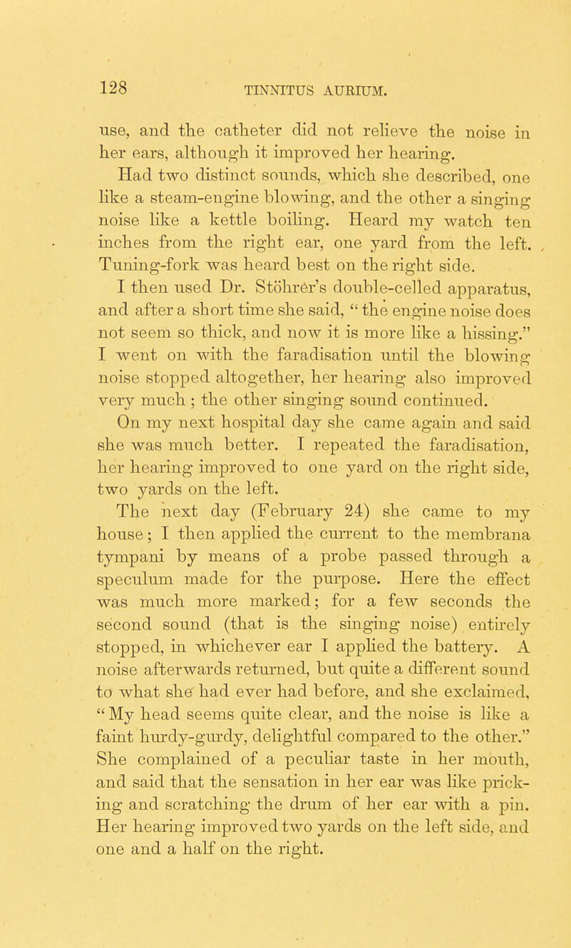 use, and the catheter did not relieve the noise in her ears, although it improved her hearing. Had two distinct sounds, which she described, one like a steam-engine blowing, and the other a singing noise like a kettle boiling. Heard my watch ten inches from the right ear, one yard from the left. Tuning-fork was heard best on the right side. I then used Dr. StohrCr's double-celled apparatus, and after a short time she said,  the engine noise does not seem so thick, and now it is more like a hissing. I went on with the faradisation until the blowing noise stopped altogether, her hearing also improved very much ; the other singing sound continued. On my next hospital day she came again and said she was much better. I repeated the faradisation, her hearing improved to one yard on the right side, two yards on the left. The next day (February 24) she came to my house; I then applied the current to the membrana tympani by means of a probe passed through a speculum made for the purpose. Here the effect was much more marked; for a few seconds the second sound (that is the singing noise) entirely stopped, in whichever ear I applied the batteiy. A noise afterwards returned, but quite a different sound to what she' had ever had before, and she exclaimed,  My head seems quite clear, and the noise is like a faint hurdy-gurdy, delightful compared to the other. She complained of a peculiar taste in her mouth, and said that the sensation in her ear was like prick- ing and scratching the drum of her ear with a pin. Her hearing improved two yards on the left side, and one and a half on the right.