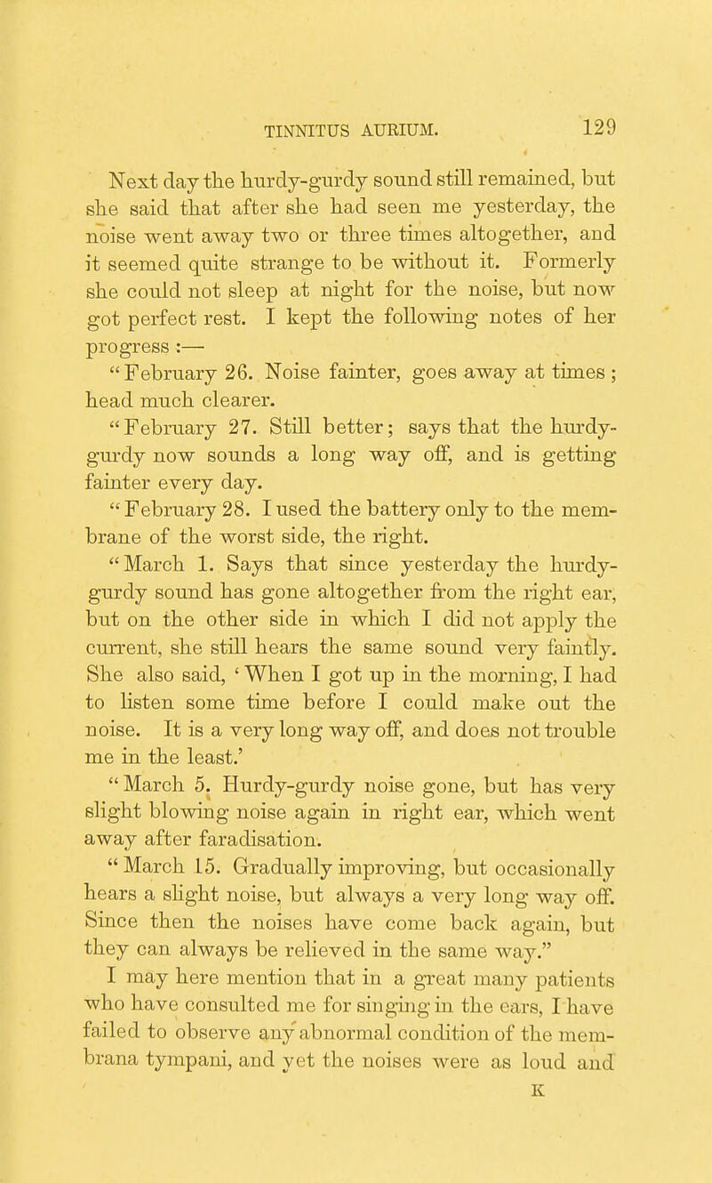 Next day the hurdy-gurdy sound still remained, but she said that after she had seen me yesterday, the noise went away two or three times altogether, and it seemed quite strange to be without it. Formerly she could not sleep at night for the noise, but now got perfect rest. I kept the following notes of her progress :— February 26. Noise fainter, goes away at times ; head much clearer. February 27. Still better; says that the hurdy- gurdy now sounds a long way off, and is getting fainter every day.  February 28. I used the battery only to the mem- brane of the worst side, the right. March 1. Says that since yesterday the hurdy- gurdy sound has gone altogether from the right ear, but on the other side in which I did not apply the current, she still hears the same sound very faintly. She also said, ' When I got up in the morning, I had to listen some time before I could make out the noise. It is a very long way off, and does not trouble me in the least.'  March 5. Hurdy-gurdy noise gone, but has very slight blowing noise again in right ear, which went away after faradisation.  March 15. Gradually improving, but occasionally hears a slight noise, but always a very long way off. Since then the noises have come back again, but they can always be relieved in the same way. I may here mention that in a great many patients who have consulted me for singing in the ears, I have failed to observe any abnormal condition of the mem- brana tympani, and yet the noises were as loud and K