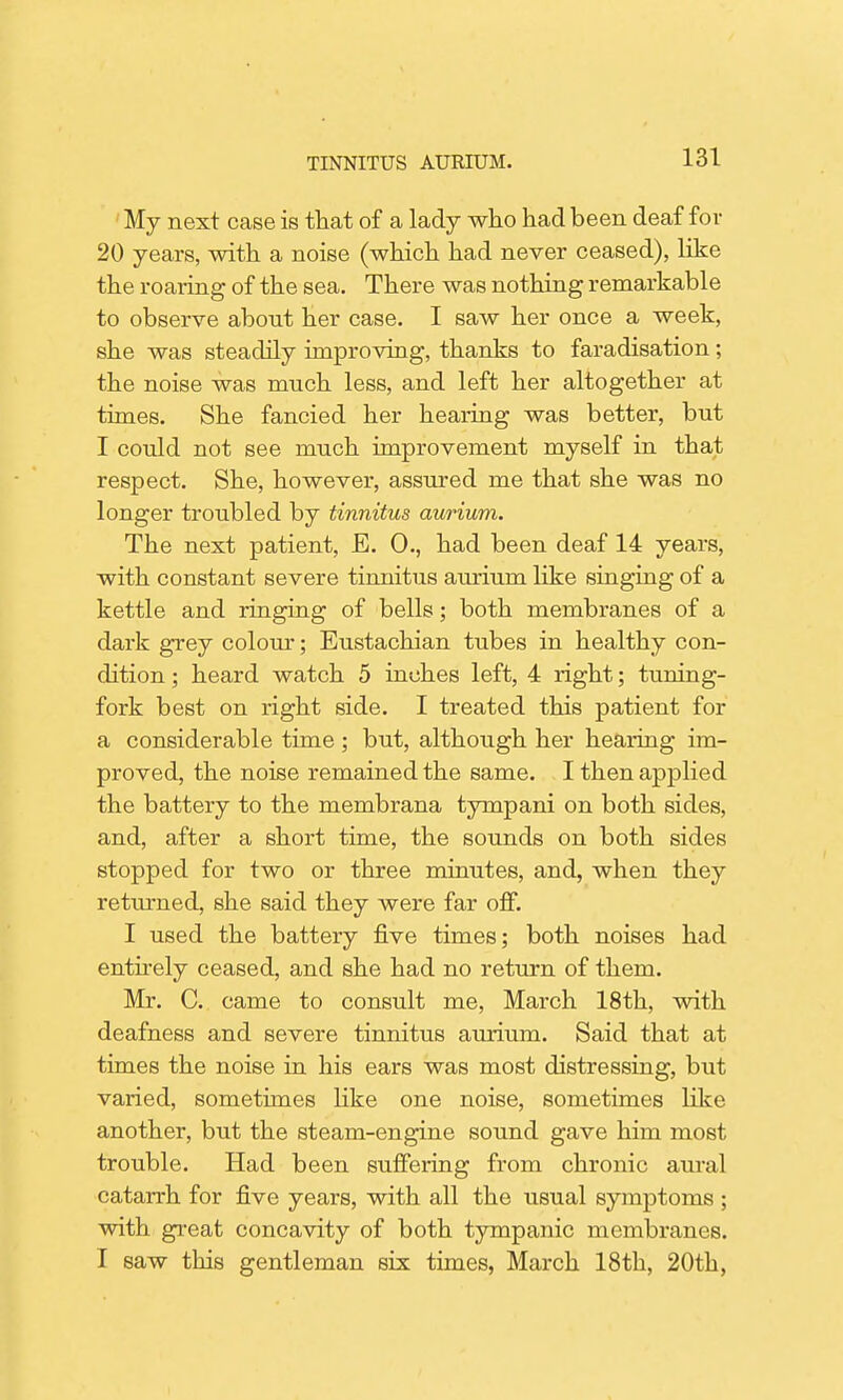 My next case is that of a lady who had been deaf for 20 years, with a noise (which had never ceased), like the roaring of the sea. There was nothing remarkable to observe about her case. I saw her once a week, she was steadily improving, thanks to faradisation; the noise was much less, and left her altogether at times. She fancied her hearing was better, but I could not see much improvement myself in that respect. She, however, assured me that she was no longer troubled by tinnitus aurium. The next patient, E. 0., had been deaf 14 years, with constant severe tinnitus aurium like singing of a kettle and ringing of bells; both membranes of a dark grey colour; Eustachian tubes in healthy con- dition ; heard watch 5 inches left, 4 right; tuning- fork best on right side. I treated this patient for a considerable time; but, although her hearing im- proved, the noise remained the same. I then applied the battery to the membrana tympani on both sides, and, after a short time, the sounds on both sides stopped for two or three minutes, and, when they returned, she said they were far off. I used the battery five times; both noises had entirely ceased, and she had no return of them. Mr. C. came to consult me, March 18th, with deafness and severe tinnitus aurium. Said that at times the noise in his ears was most distressing, but varied, sometimes like one noise, sometimes like another, but the steam-engine sound gave him most trouble. Had been suffering from chronic aural catarrh for five years, with all the usual symptoms ; with great concavity of both tympanic membranes. I saw this gentleman six times, March 18th, 20th,