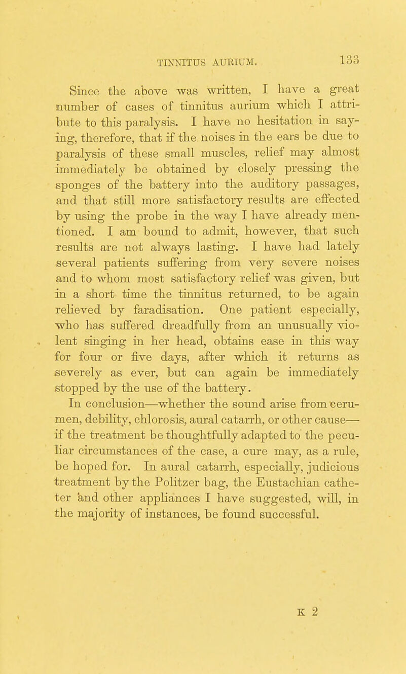 1;;:; Since the above was written, I have a great number of cases of tinnitus aurium which I attri- bute to this paralysis. I have no hesitation in say- ing, therefore, that if the noises in the ears be due to paralysis of these small muscles, relief may almost immediately be obtained by closely pressing the sponges of the battery into the auditory passages, and that still more satisfactory results are effected by using the probe in the way I have already men- tioned. I am bound to admit, however, that such results are not always lasting. I have had lately several patients suffering from very severe noises and to whom most satisfactory relief was given, but in a short time the tinnitus returned, to be again relieved by faradisation. One patient especially, who has suffered dreadfully from an unusually vio- lent singing in her head, obtains ease in this way for four or five days, after which it returns as severely as ever, but can again be immediately stopped by the use of the battery. In conclusion—whether the sound arise from ceru- men, debility, chlorosis, aural catarrh, or other cause— if the treatment be thoughtfully adapted to the pecu- liar circumstances of the case, a cure may, as a rule, be hoped for. In aural catarrh, especially, judicious treatment by the Politzer bag, the Eustachian cathe- ter and other appliances I have suggested, will, in the majority of instances, be found successful. K 2