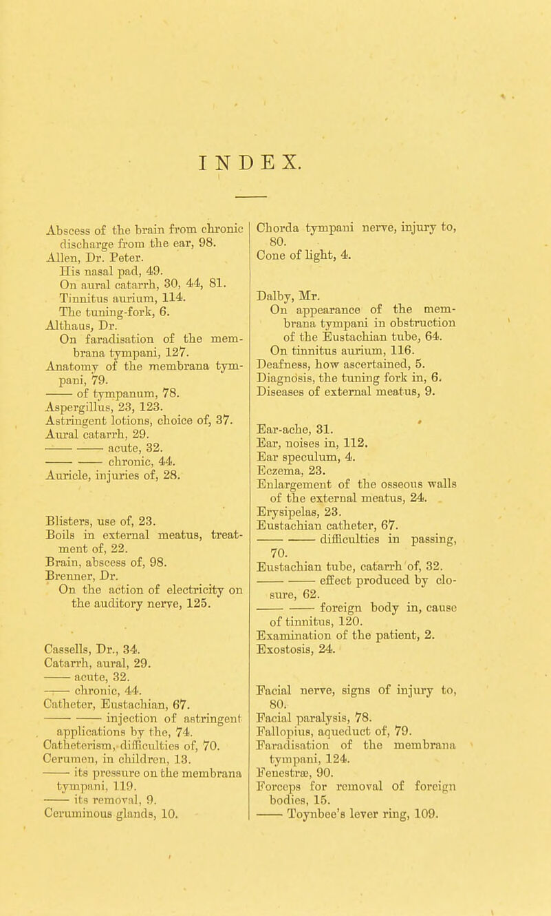 INDEX. Abscess of the brain from chronic discharge from the ear, 98. Allen, Dr. Peter. His nasal pad, 49. On aural catarrh, 30, 44, 81. Tinnitus aurium, 114. The tuning-fork, 6. Althaus, Dr. On faradisation of the mem- brana tympani, 127. Anatomy of the membrana tym- pani, 79. of tympanum, 78. Aspergillus, 23, 123. Astringent lotions, choice of, 37. Aural catarrh, 29. acute, 32. chronic, 44. Auricle, injuries of, 28. Blisters, use of, 23. Boils in external meatus, treat- ment of, 22. Brain, abscess of, 98. Brenner, Dr. On the action of electricity on the auditory nerve, 125. Cassells, Dr., 34. Catarrh, aural, 29. acute, 32. ■ chronic, 44. Catheter, Eustachian, 67. injection of astringent applications by the, 74. Catheterism, difficulties of, 70. Cerumen, in children, 13. • its pressure on the membrana tympani, 110. its removal. 9. Ccruininous glands, 10. Chorda tympani nerve, injury to, 80. Cone of light, 4. Dalby, Mr. On appearance of the mem- brana tympani in obstruction of the Eustachian tube, 64. On tinnitus aurium, 116. Deafness, how ascertained, 5. Diagnosis, the tuning fork in, 6. Diseases of external meatus, 9. Ear-ache, 31. Ear, noises in, 112. Ear speculum, 4. Eczema, 23. Enlargement of the osseous walls of the external meatus, 24. Erysipelas, 23. Eustachian catheter, 67. difficulties in passing, 70. Eustachian tube, catarrh of, 32. effect produced by clo- sure, 62. foreign body in, cause of tinnitus, 120. Examination of the patient, 2. Exostosis, 24. Facial nerve, signs of injury to, 80. Facial paralysis, 78. Fallopius, aqueduct of, 79. Faradisation of the membrana tympani, 124. Fenestra, 90. Forceps for removal of foreign bodies, 15. Toyubee's lever ring, 109.