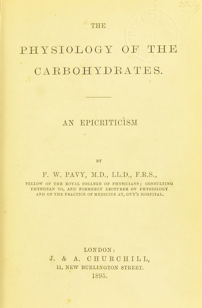 THE PHYSIOLOGY OF THE C ABB OH YD BATES. AN BPICRITIC'ISM BY F. W. PAVY, M.D., LL.D., F.K.S., FELLOW OF THE EOYAL COLLEGE OF PHYSICIANS ; CONSULTING PHYSICIAN TO, AND FOEMEELY 1ECTUEEE ON PHYSIOLOGY AND ON THE PRACTICE OF MEDICINE AT, GUY'S HOSPITAL. LONDON: J. & A. CHURCHILL, 11, NEW BURLINGTON STREET. 1895.