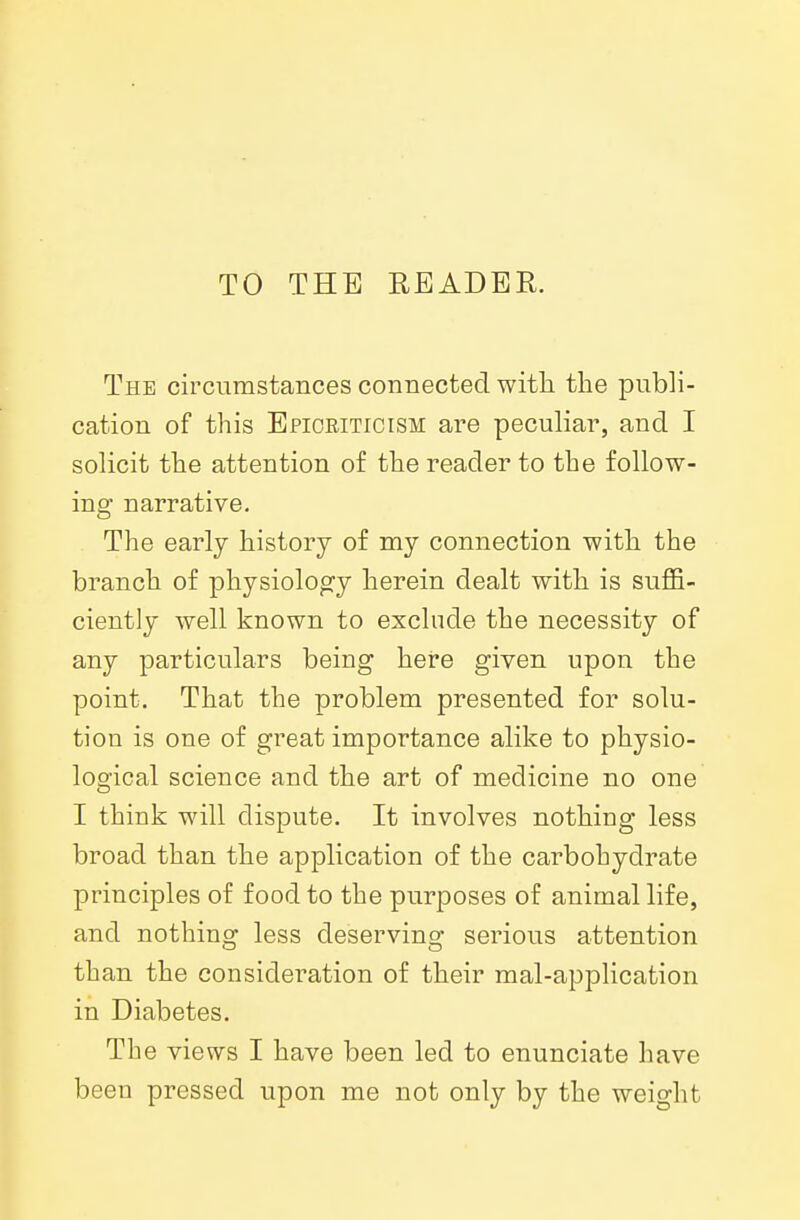 TO THE READER. The circumstances connected with the publi- cation of this Efioeiticism are peculiar, and I solicit the attention of the reader to the follow- ing narrative. The early history of my connection with the branch of physiology herein dealt with is suffi- ciently well known to exclude the necessity of any particulars being here given upon the point. That the problem presented for solu- tion is one of great importance alike to physio- logical science and the art of medicine no one I think will dispute. It involves nothing less broad than the application of the carbohydrate principles of food to the purposes of animal life, and nothing less deserving serious attention than the consideration of their mal-application in Diabetes. The views I have been led to enunciate have been pressed upon me not only by the weight