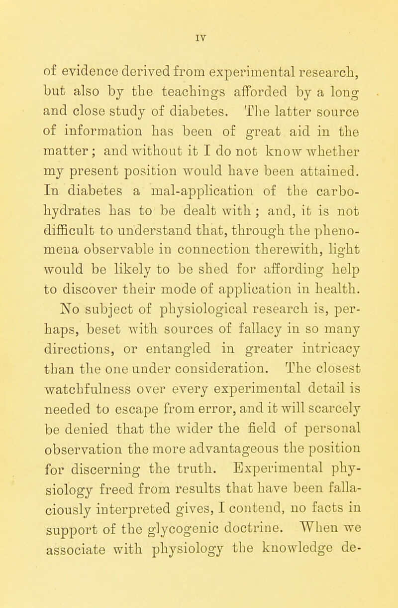 of evidence derived from experimental research, but also by the teachings afforded by a long and close study of diabetes. The latter source of information has been of great aid in the matter; and without it I do not know whether my present position would have been attained. In diabetes a mal-application of tbe carbo- hydrates has to be dealt with ; and, it is not difficult to understand that, through the pheno- mena observable iu connection therewith, lio-ht would be likely to be shed for affording help to discover their mode of application in health. No subject of physiological research is, per- haps, beset with sources of fallacy in so many directions, or entangled in greater intricacy than the one under consideration. The closest watchfulness over every experimental detail is needed to escape from error, and it will scarcely be denied that the wider the field of personal observation the more advantageous the position for discerning the truth. Experimental phy- siology freed from results that have been falla- ciously interpreted gives, I contend, no facts in support of the glycogenic doctrine. When we associate with physiology the knowledge de-