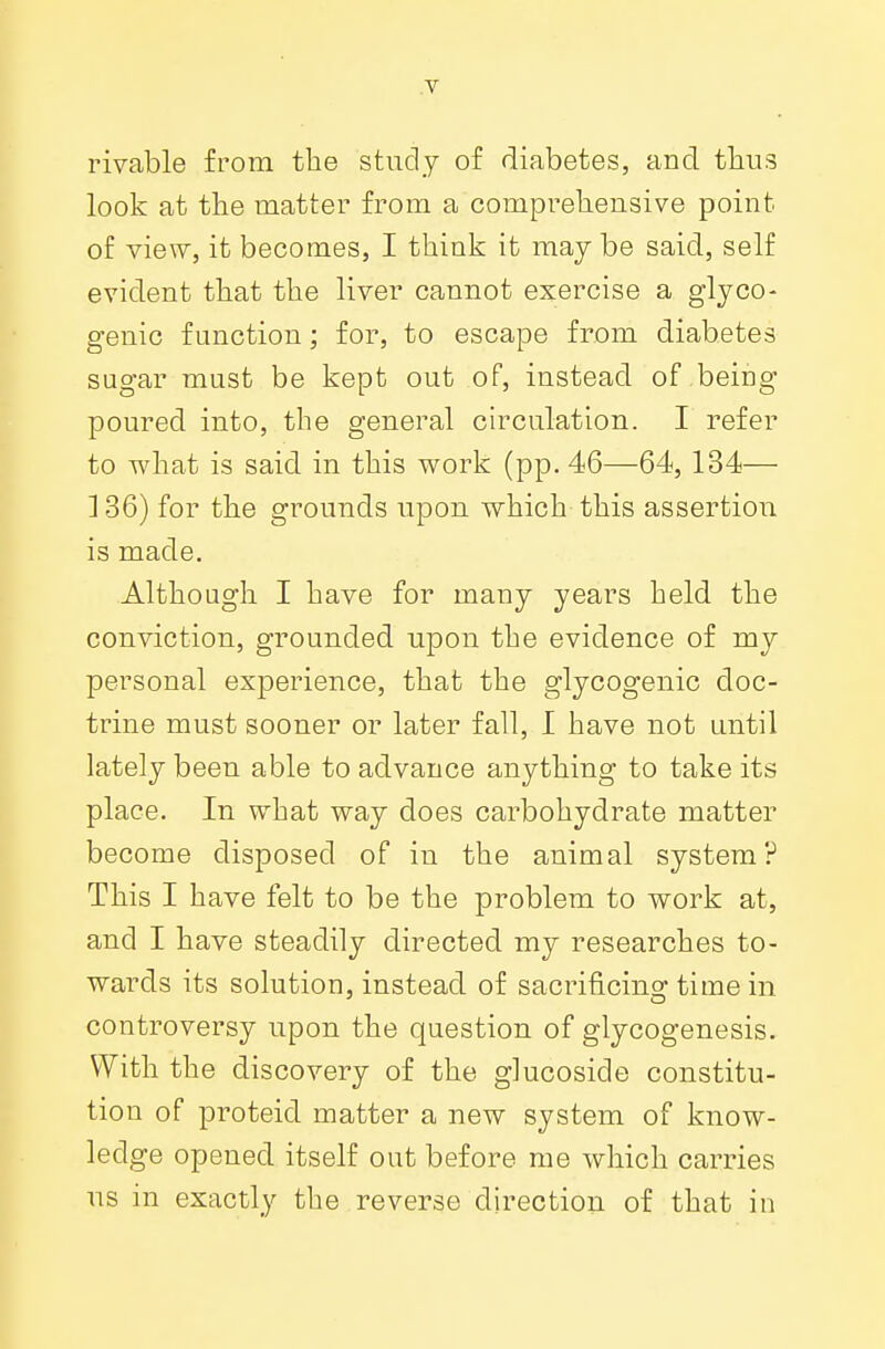 rivable from the study of diabetes, and thus look at the matter from a comprehensive point of view, it becomes, I think it may be said, self evident that the liver cannot exercise a glyco- genic function; for, to escape from diabetes sugar must be kept out of, instead of being- poured into, the general circulation. I refer to what is said in this work (pp. 46—64, 134— 136) for the grounds upon which this assertion is made. Although I have for many years held the conviction, grounded upon the evidence of my personal experience, that the glycogenic doc- trine must sooner or later fall, I have not until lately been able to advance anything to take its place. In what way does carbohydrate matter become disposed of in the animal system? This I have felt to be the problem to work at, and I have steadily directed my researches to- wards its solution, instead of sacrificing- time in controversy upon the question of glycogenesis. With the discovery of the glucoside constitu- tion of proteid matter a new system of know- ledge opened itself out before me which carries us in exactly the reverse direction of that in