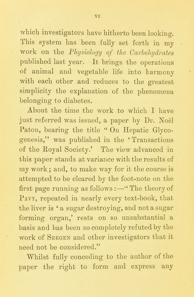 which investigators have hitherto been looking. This system has been fully set forth in my work on the Physiology of the Carbohydrates published last year. It brings the operations of animal and vegetable life into harmouv with eacli other and reduces to the greatest simplicity the explanation of the phenomena belonging to diabetes. About the time the work to which I have just referred was issued, a paper by Dr. Noel Paton, bearing the title  On Hepatic Glyco- genosis, was published in the ' Transactions of the Eoyal Society.' The view advanced in this paper stands at variance with the results of my work; and, to make way for it the course is attempted to be cleared by the foot-note on the first page running as follows :— The theory of Pavy. repeated in nearly every text-book, that the liver is ' a sugar destroying, and not a sugar forming organ,' rests on so unsubstantial a basis and has been so completely refuted by the work of Seegen and other investigators that it need not be considered. Whilst fully conceding to the author of the paper the right to form and express any