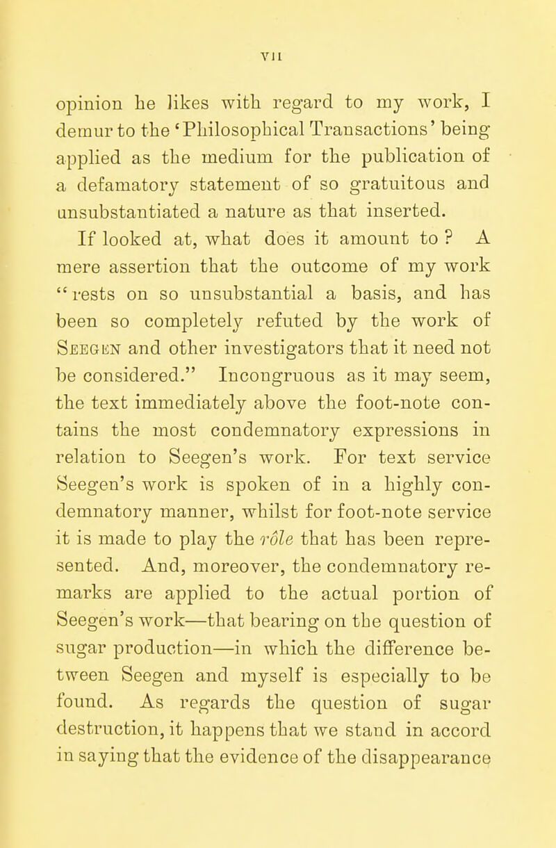 opinion lie likes with regard to my work, I demur to the 'Philosophical Transactions' being- applied as the medium for the publication of a defamatory statement of so gratuitous and unsubstantiated a nature as that inserted. If looked at, what does it amount to ? A mere assertion that the outcome of my work  rests on so unsubstantial a basis, and has been so completely refuted by the work of Seegun and other investigators that it need not be considered. Incongruous as it may seem, the text immediately above the foot-note con- tains the most condemnatory expressions in relation to Seegen's work. For text service Seegen's work is spoken of in a highly con- demnatory manner, whilst for foot-note service it is made to play the role that has been repre- sented. And, moreover, the condemnatory re- marks are applied to the actual portion of Seegen's work—that bearing on the question of sugar production—in which the difference be- tween Seegen and myself is especially to be found. As regards the question of sugar destruction, it happens that we stand in accord in saying that the evidence of the disappearance
