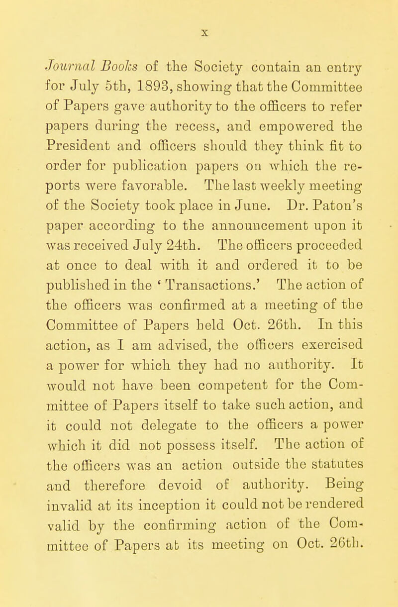 Journal Boohs of the Society contain an entry for July 5th, 1893, showing that the Committee of Papers gave authority to the officers to refer papers during the recess, and empowered the President and officers should they think fit to order for publication papers on which the re- ports were favorable. The last weekly meeting of the Society took place in June. Dr. Paton's paper according to the announcement upon it was received July 24th. The officers proceeded at once to deal with it and ordered it to be published in the ' Transactions.' The action of the officers was confirmed at a meeting of the Committee of Papers held Oct. 26th. In this action, as I am advised, the officers exercised a power for which they had no authority. It would not have been competent for the Com- mittee of Papers itself to take such action, and it could not delegate to the officers a power which it did not possess itself. The action of the officers was an action outside the statutes and therefore devoid of authority. Being- invalid at its inception it could not be rendered valid by the confirming action of the Com- mittee of Papers at its meeting on Oct. 26th.