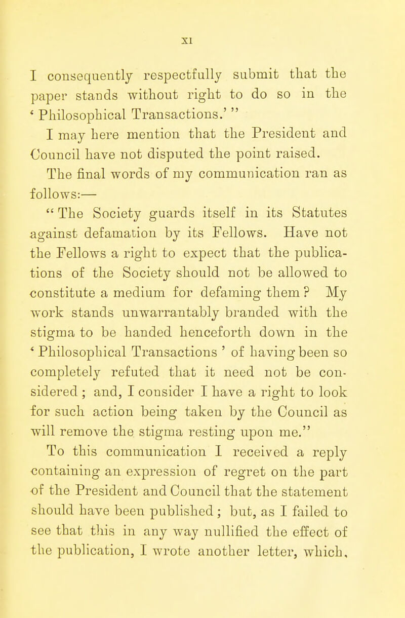 I consequently respectfully submit that the paper stands without right to do so in the ' Philosophical Transactions.'  I may here mention that the President and Council have not disputed the point raised. The final words of my communication ran as follows:—  The Society guards itself in its Statutes against defamation by its Fellows. Have not the Fellows a right to expect that the publica- tions of the Society should not be allowed to constitute a medium for defaming them ? My work stands unwarrantably branded with the stigma to be handed henceforth down in the * Philosophical Transactions ' of having been so completely refuted that it need not be con- sidered ; and, I consider I have a right to look for such action being taken by the Council as will remove the stigma resting upon me. To this communication I received a reply containing an expression of regret on the part of the President and Council that the statement should have been published; but, as I failed to see that this in any way nullified the effect of the publication, I wrote another letter, which.