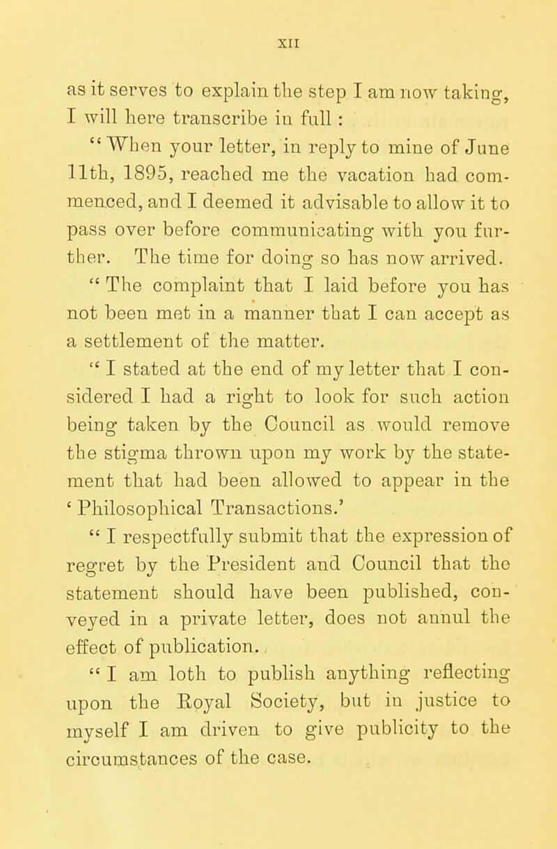 as it serves to explain the step I am now taking, I will here transcribe in full : When your letter, in reply to mine of June 11th, 1895, reached me the vacation had com- menced, and I deemed it advisable to allow it to pass over before communicating with you fur- ther. The time for doing so has now arrived.  The complaint that I laid before you has not been met in a manner that I can accept as a settlement of the matter.  I stated at the end of my letter that I con- sidered I had a right to look for such action being taken by the Council as would remove the stigma thrown upon my work by the state- ment that had been allowed to appear in the ' Philosophical Transactions.'  I respectfully submit that the expression of regret by the President and Council that the statement should have been published, con- veyed in a private letter, does not annul the effect of publication.  I am loth to publish anything reflecting upon the Koyal Society, but in justice to myself I am driven to give publicity to the circumstances of the case.