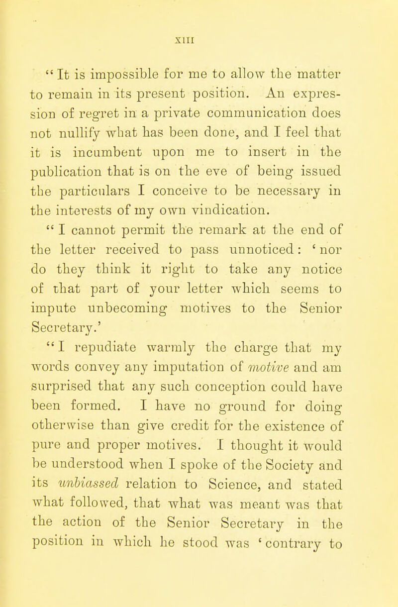  It is impossible for me to allow the matter to remain in its present position. An expres- sion of regret in a private communication does not nullify what has been done, and I feel that it is incumbent upon me to insert in the publication that is on the eve of being issued the particulars I conceive to be necessary in the interests of my own vindication.  I cannot permit the remark at the end of the letter received to pass unnoticed: ' nor do they think it right to take any notice of that part of your letter which seems to impute unbecoming motives to the Senior Secretary.'  I repudiate warmly the charge that my words convey any imputation of motive and am surprised that any such conception could have been formed. I have no ground for doing- otherwise than give credit for the existence of pure and proper motives. I thought it would be understood when I spoke of the Society and its unbiassed relation to Science, and stated what followed, that what was meant was that the action of the Senior Secretary in the position in which he stood was ' contrary to