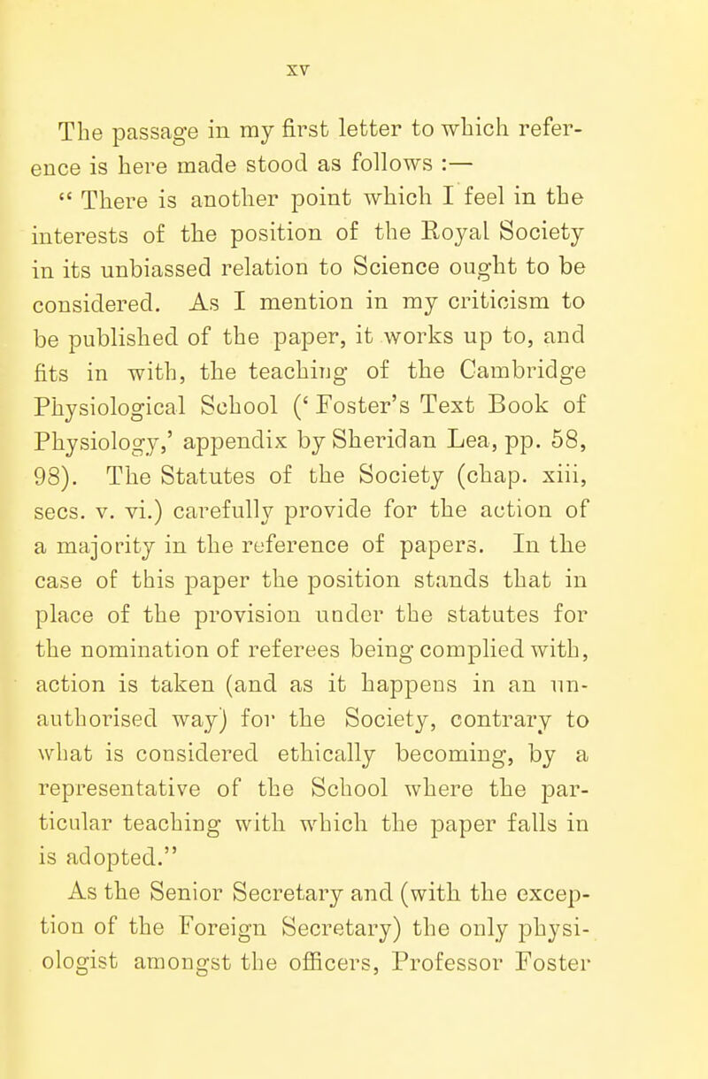 The passage in ray first letter to which refer- ence is here made stood as follows :—  There is another point which I feel in the interests of the position of the Royal Society in its unbiassed relation to Science ought to be considered. As I mention in my criticism to be published of the paper, it works up to, and fits in with, the teaching of the Cambridge Physiological School (' Foster's Text Book of Physiology,' appendix by Sheridan Lea, pp. 58, 98). The Statutes of the Society (chap, xiii, sees. v. vi.) carefully provide for the action of a majority in the reference of papers. In the case of this paper the position stands that in place of the provision under the statutes for the nomination of referees being complied with, action is taken (and as it happens in an un- authorised way) for the Society, contrary to what is considered ethically becoming, by a representative of the School where the par- ticular teaching with which the paper falls in is adopted. As the Senior Secretary and (with the excep- tion of the Foreign Secretary) the only physi- ologist amongst the officers, Professor Foster