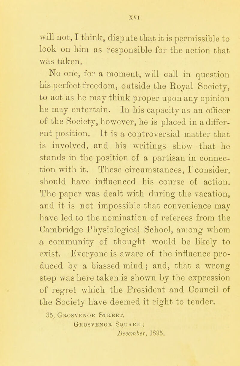 will not, I think, dispute that it is permissible to look on him as responsible for the action that was taken. JSTo one, for a moment, will call in question his perfect freedom, outside the Boyal Society, to act as he may think proper upon any opinion he may entertain. In his capacity as an officer of the Society, however, he is placed in a differ- ent position. It is a controversial matter that is involved, and his writings show that he stands in the position of a partisan in connec- tion with it. These circumstances, I consider, should have influenced his course of action. The paper was dealt with during the vacation, and it is not impossible that convenience may have led to the nomination of referees from the Cambridge Physiological School, among whom a community of thought would be likely to exist. Everyone is aware of the influence pro- duced by a biassed mind; and, that a wrong- step was here taken is shown by the expression of regret which the President and Council of the Society have deemed it right to tender. 35, Grosvenor Street. Grosvenor Square ; December, 1S95.