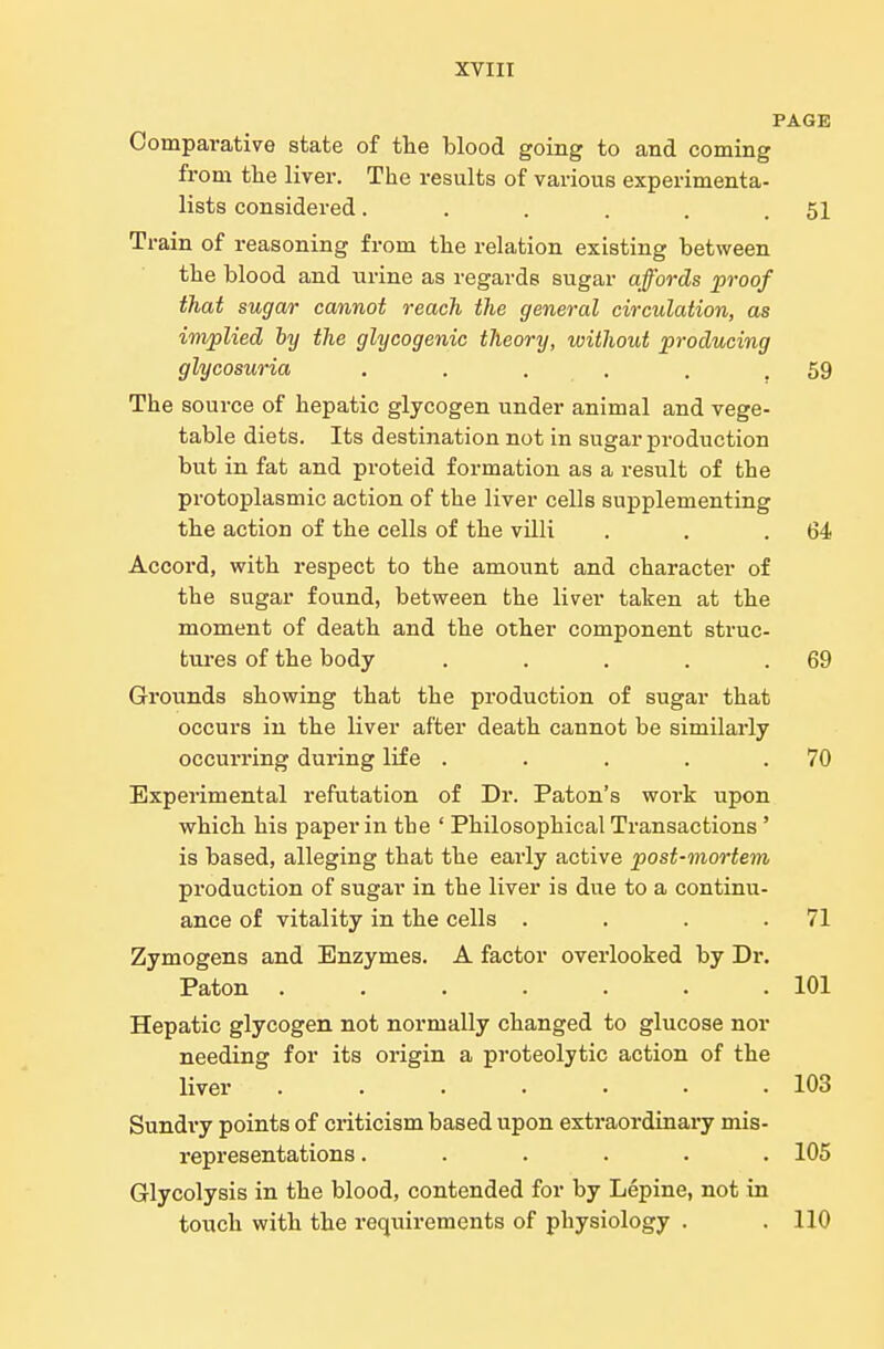 PAGE Comparative state of the blood going to and coming from the liver. The results of various experimenta- lists considered. . . . . .51 Train of reasoning from the relation existing between the blood and urine as regards sugar affords proof that sugar cannot reach the general circulation, as implied by the glycogenic theory, without producing glycosuria . . . . , .59 The source of hepatic glycogen under animal and vege- table diets. Its destination not in sugar production but in fat and proteid formation as a result of the protoplasmic action of the liver cells supplementing the action of the cells of the villi . . .64 Accord, with respect to the amount and character of the sugar found, between the liver taken at the moment of death and the other component struc- tures of the body . . . . .69 Grounds showing that the production of sugar that occurs in the liver after death cannot be similarly occurring during life . . . . .70 Experimental refutation of Dr. Paton's work upon which his paper in the ' Philosophical Transactions' is based, alleging that the early active post-mortem production of sugar in the liver is due to a continu- ance of vitality in the cells . . . .71 Zymogens and Enzymes. A factor overlooked by Dr. Paton 101 Hepatic glycogen not normally changed to glucose nor needing for its origin a proteolytic action of the liver . 103 Sundry points of criticism based upon extraordinary mis- representations ...... 105 Glycolysis in the blood, contended for by Lepine, not in touch with the requirements of physiology . . 110