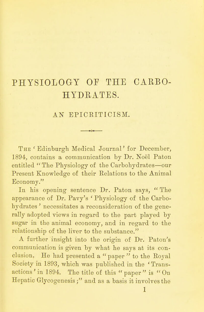 PHYSIOLOGY OF THE CARBO- HYDRATES. AN EPICEITICISM. The 'Edinburgh Medical Journal' for December, 1894, contains a communication by Dr. Noel Paton entitled  The Physiology of the Carbohydrates—our Present Knowledge of their Relations to the Animal Economy. In his opening sentence Dr. Paton says,  The appearance of Dr. Pavy's ' Physiology of the Carbo- hydrates ' necessitates a reconsideration of the gene- rally adopted views in regard to the part played by sugar in the animal economy, and in regard to the relationship of the liver to the substance. A further insight into the origin of Dr. Paton's communication is given by what he says at its con- clusion. He had presented a  paper  to the Royal Society in 1893, which was published in the 'Trans- actions ' in 1894. The title of this  paper  is  On Hepatic Glycogenesis; and as a basis it involves the