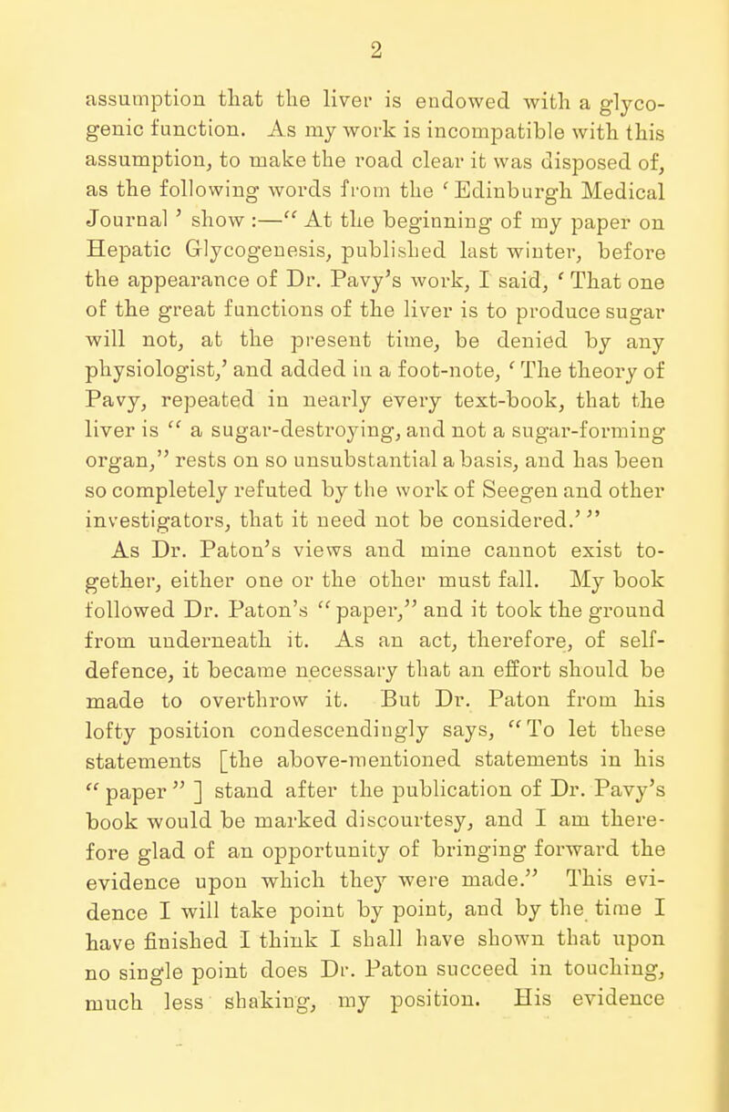 assumption that the liver is endowed with a glyco- genic function. As my work is incompatible with this assumption, to make the road clear it was disposed of, as the following words from the 'Edinburgh Medical Journal ' show :— At the beginning of my paper on Hepatic Glycogenesis, published last winter, before the appearance of Dr. Pavy's work, I said, ' That one of the great functions of the liver is to produce sugar will not, at the present time, be denied by any physiologist,' and added in a foot-note, ' The theory of Pavy, repeated in nearly every text-book, that the liver is  a sugar-destroying, and not a sugar-forming organ, rests on so unsubstantial a basis, and has been so completely refuted by the work of Seegen and other investigators, that it need not be considered.'  As Dr. Paton's views and mine cannot exist to- gether, either one or the other must fall. My book followed Dr. Paton's  paper, and it took the ground from underneath it. As an act, therefore, of self- defence, it became necessary that an effort should be made to overthrow it. But Dr. Paton from his lofty position condescendingly says, To let these statements [the above-mentioned statements in his  paper  ] stand after the publication of Dr. Pavy's book would be marked discourtesy, and I am there- fore glad of an opportunity of bringing forward the evidence upon which they were made. This evi- dence I will take point by point, and by the time I have finished I think I shall have shown that upon no single point does Dr. Paton succeed in touching, much less shaking, my position. His evidence